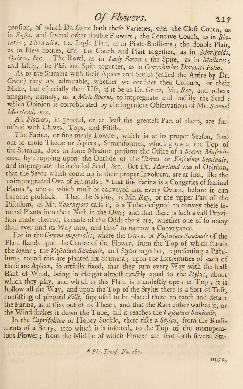 Of Flowers. uy panfion, of which Dr. Grew hath thefe Varieties, viz. the Clofe Couch, as in Rofes, and feveral other double Flowers; the Concave-Couch, as in Bla- taria ; Flora alba, the Angle Plait, as in Peafe-Bloffoms ; the double Plait, as in Blew-bottles, 6>V. the Couch and Plait together, as in Marigolds’ Baizes, Sec. The Row!, as in Lady Bower ; the Spire, as in Mallows] and laftly, the Plait and Spire together, as in Convolvulus Doronici Folio. As to the Stamina with their Apices and Stylus (called the Attire by Dr. Grew) they are admirable, whether we confider their Colours, or their Make, but efpecially their Ufe, if it be as Dr. Grew, Mr. Ray, and others imagine, namely, as a Male Sperm, to impregnate and fructify the Seed ; ■which Opinion is corroborated by the ingenious Obfervations of Mr. Samuel Moreland, viz. All Flowers, in general, or at lead the greated Part of them, are fur- nilhed with Chives, Tops, and Pidils. The Farina, or fine mealy Powder, which is at its proper Seafon, died out of thofe Thecas or Apices; Sem ini formes, which grow at the Top of the Stamina, does in fome Meafure perform the Office of a Semen Mafculi- num, by dropping upon the Outfide of the Uterus or Vafculum Seminale, and impregnate the included Seed, &c. But Dr. Moreland was of Opinion, that the Seeds which come up in their proper Involucra, are at fird, like the unimpregnated Ova of Animals ; * that this Farina is a Congeries of feminal Plants one of which mud be conveyed into every Ovum, before it can become prolifick. That the Stylus, as Mr. Ray, or the upper Part of the Pidulum, as Mr. Tournefort calls it, is a Tube defigned to convey thefe fe¬ minal Plants into their Ned in the Ova •, and that there is fuch a vaft Provi- don made thereof, becaufe of the Odds there are, whether one of fo many fhall ever find its Way into, and thro5 fo narrow a Conveyance. For in the Corona imperialism where the Uterus or Vafculum Seminale of the Plant dands upon the Centre of the Flower, from the Top of which dands the Stylus \ the Vafculum Seminale, and Stylus together, reprefenting a PidiF lum ; round this are planted fix Stamina ; upon the Extremities of each of thefe are Apices, fo artfully fixed, that they turn every Way with the lead Blad of Wind, being in Height almod exactly equal to the Stylus, about which they play, and which in this Plant is manifedly open at Top ; it is hollow all the Way, and upon the Top of the Stylus there is a Sort of Tuft, confiding of pinguid Villi, fuppofed to be placed there to catch and detain the Farina, as it flies out of its These ; and that the Rain either wadies it, or the Wind fhakes it down the Tube, till it reaches the Vafculum Seminale. In the Caprifolium or Honey Suckle, there rifes a Stylus, from the Rudi¬ ments of a Berry, into which it is inferted, to the Top of the monopeta- lous Flower ^ from the Middle of which Flower are lent forth feveral Sta- * Phi, franf Fo- 287, mina,