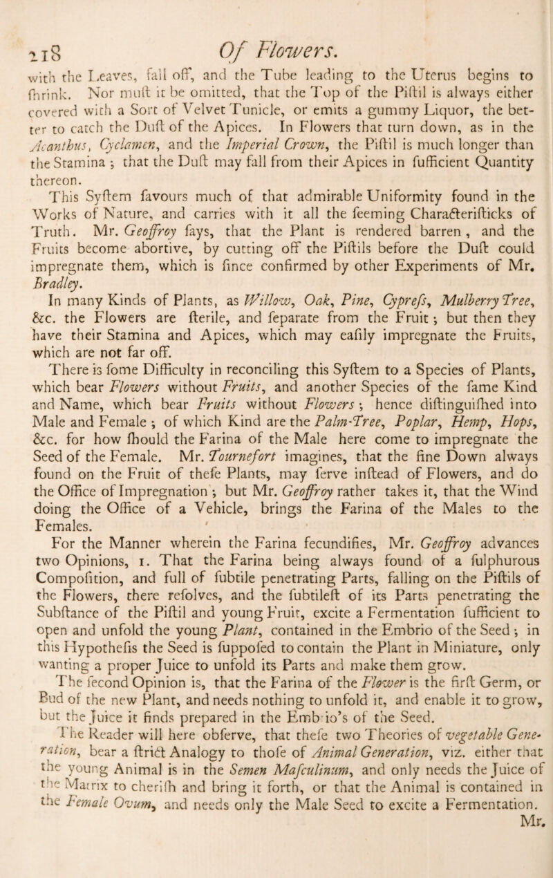 with the Leaves, fail off, and the Tube leading to the Uterus begins to fhrlnk. Nor mull it be omitted, that the Top of the Piftil is always either covered with a Sort of Velvet Tunicle, or emits a gummy Liquor, the bet¬ ter to catch the Dull of the Apices. In Flowers that turn down, as in the Acanthus, Cyclamen, and the Imperial Crown, the Piftil is much longer than the Stamina *, that the Duft may fall from their Apices in fufticient Quantity thereon. This Syftem favours much of that admirable Uniformity found in the Works of Nature, and carries with it all the feeming Charadterifticks of Truth. Mr .Geoffrey fays, that the Plant is rendered barren, and the Fruits become abortive, by cutting off the Piftils before the Duft could impregnate them, which is fince confirmed by other Experiments of Mr. Bradley. In many Kinds of Plants, as Willow, Oak, Pine, Cyprefs, Mulberry Tree, &c. the Flowers are fterile, and feparate from the Fruit; but then they have their Stamina and Apices, which may eafily impregnate the bruits, which are not far off. There is fome Difficulty in reconciling this Syftem to a Species of Plants, which bear Flowers without Fruits, and another Species of the fame Kind and Name, which bear Fruits without Flowers •, hence diftinguifhed into Male and Female ; of which Kind are the Palm-Tree, Poplar, Hemp, Hops, &c. for how fhould the Farina of the Male here come to impregnate the Seed of the Female. Mr. Tournefort imagines, that the fine Down always found on the Fruit of thefe Plants, may ferve inftead of Flowers, and do the Office of Impregnation ; but Mr. Geoffroy rather takes it, that the Wind doing the Office of a Vehicle, brings the Farina of the Males to the Females. For the Manner wherein the Farina fecundifies, Mr. Geoffroy advances two Opinions, i. That the Farina being always found of a fulphurous Compofition, and full of fubtile penetrating Parts, falling on the Piftils of the Flowers, there refolves, and the fubtileft of its Parts penetrating the Subftance of the Piftil and young Fruit, excite a Fermentation fufficient to open and unfold the young Plant, contained in the Embrio of the Seed •, in this Hypothefis the Seed is fuppofed to contain the Plant in Miniature, only wanting a proper Juice to unfold its Parts and make them grow. The fecond Opinion is, that the Farina of the Flower is the firft Germ, or Bud of the new Plant, and needs nothing to unfold it, and enable it to grow, but the juice it finds prepared in the Emb io’s of the Seed. I he Reader will here obferve, that thefe two Theories of vegetable Gene- ration, bear a ftrid Analogy to thofe of Animal Generation, viz. either that the young Animal is in the Semen Mafculinum, and only needs the Juice of tee Matrix to cheriih and bring it forth, or that the Animal is contained in the female Ovum, and needs only the Male Seed to excite a Fermentation. Mr.