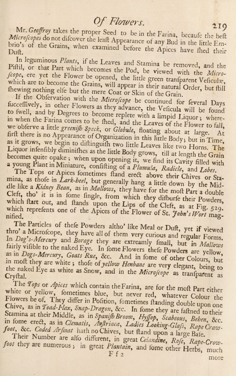 &* °' ‘'G“nS> **“ * Apices to™ fifbS, Piftii/^U rtT°Part^wfh[ch1^becomesVtheapod^tbe1'vL ^ ^ ChC ftewingHOthiHg e]fe but the ^PLToTsZ ^ ™ If the Obfervation with the Microfcope be continued for fevpral n fucceffively, ,n other -Flowers as they advance the vXnL m, Pf .0 fw.ll, and> Degree, ,o beco ,12i in w en the F ai ina comes to be filed, and the Leaves of the Flower to fall we obfcrve a httle greemjh Speck, or Globule, floating about a a ’ firft there is no Appearance of Organization in this little Body but in Time as it grows, we begin to diftinguiih two little Leaves like two Horns The Liquor mfenfibly diminifhes as the little Body grows till at lenmh thr C • becomes quite opake ; when upon opening ft, we find its CavPPPP'f ‘ yssT in fniaT• c°”Min§ °f - i>w“. ^i* l iir The Tops or Apices fometimes ftand ereft above their Chives or <?f, mma as thofe ,n Lark-heel, but generally hang a little down by the Md-' r. I <£.a Pdney Bean.' as “? M-fows, they have for the molt Part a double Cleft, tho it is in fome lingle, from which thev Hifhnr(% fU**- r> j which farC fUt’ and Up0n the LiPs of the Cleft, as at” Fig^o’ which reprefents one of the Apices of the Flower of St. Jobn'slFoP PPt. . T,he Particlres of thefe Powders altho* like Meal or Dull, yet if viewed thro a Microfcope, tney have all of them very curious and regular Fonns In Dog s-Mercury and Borage they are extreamly fmall, but in Tfo/W fairly vifible to the naked Eye. In fome Flowers Lie Powders ire ve iZ as in Dogs-Mercury, Goats Rue, &c. And in fome of other Colois bn? m moft tney are white ; thofe ofyellow Henbane are very elegant, being to the naked Eye as white as Snow, and in the Microfcop! as franfpafenf as The Tops or Apices which contain the Farina, are for the moft Part either white or yellow fometimes blue, but never red, whatever Colour S Flowers be of. They differ in Pofition, fometimes {landing double upon on^ Chive, as in Toad-Flax, Snap-Dragon, &c. In fome they are faftned to their Stamina at their Middle, as in Spanijh Broom, Hyffop, Scabeous, Behen &< fPf f ^Clematis, Aujtriaca, Ladies Looking-Glafs, Rape Craw foot &c. Coded Arfmat hath no Chives, but ftand upon a large Bafe Their Number are alfo different, in great Celandine, Rofe, Rope-Crow foot they are numerous * in great Plantain, and fome other Herb Z2 F f 2