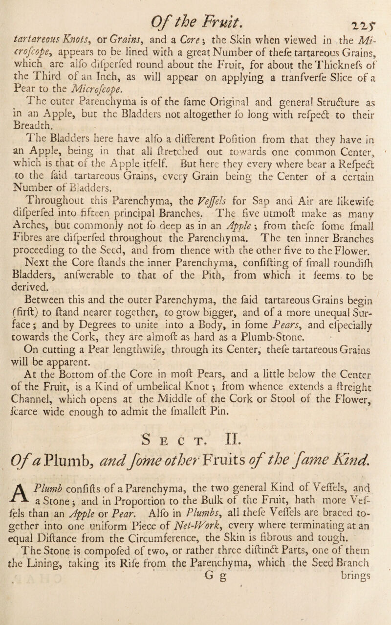 tartar eons Knots, or Grains, and a Core \ the Skin when viewed in the Mi¬ cro f cope, appears to be lined with a great Number of thefe tartareous Grains, which are alfo difperfed round about the Fruit, for about theThicknefs of the Third of an Inch, as will appear on applying a tranfverfe Slice of a Pear to the Microfcope. The cuter Parenchyma is of the fame Original and general Structure as in an Apple, but the Bladders not altogether fo long with refpedt to their Breadth. The Bladders here have alfo a different Pofition from that they have in an Apple, being in that all flretched out towards one common Center, wrhich is that of the Apple itfelf. But here they every where bear a Refpedt to the faid tartareous Grains, every Grain being the Center of a certain Number of Bladders. Throughout this Parenchyma, the Vejfels for Sap and Air are likewife difperfed into fifteen principal Branches. The five utmoft make as many Arches, but commonly not fo deep as in an Apple ; from thefe fome fmall Fibres are difperfed throughout the Parenchyma. The ten inner Branches proceeding to the Seed, and from thence with the other five to the Flower. Next the Core Hands the inner Parenchyma, confiding of fmall roundifh Bladders, anfwerable to that of the Pith, from which it feems to be derived. Between this and the outer Parenchyma, the faid tartareous Grains begin (firfl) to Hand nearer together, to grow bigger, and of a more unequal Sur¬ face ; and by Degrees to unite into a Body, in fome Pears, and efpecially towards the Cork, they are almoft as hard as a Plumb-Stone. On cutting a Pear lengthwife, through its Center, thefe tartareous Grains will be apparent. At the Bottom of the Core in moft Pears, and a little below the Center of the Fruit, is a Kind of umbelical Knot; from whence extends a Freight Channel, which opens at the Middle of the Cork or Stool of the Flower, fcarce wide enough to admit the fmalleft Pin. Sect. II. Of a Plumb, and fome other Fruits of the fame Kind. A Plumb confifts of a Parenchyma, the two general Kind of Veflels, and a Stone; and in Proportion to the Bulk of the Fruit, hath more Vet- fels than an Apple or Pear. Alfo in Plumbs, all thefe Veffels are braced to¬ gether into one uniform Piece of NetWork, every where terminating at an equal Diftance from the Circumference, the Skin is fibrous and tough. The Stone is compofed of two, or rather three diftind Parts, one of them the Lining, taking its Rife from the Parenchyma, which the Seed Branch G g brings