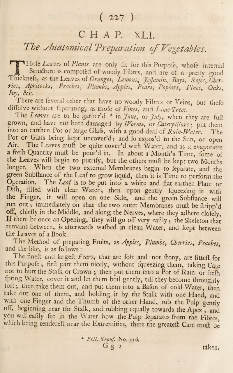 ( 1*7 ) CHAP. XLL The slnatomical Preparation of Vegetables. THofe Leaves of Plants are only fit for this Purpofe, whole internal St ill dlu re is compofed of woody Ifibres, and are of a pretty good Thicknefs, as the Leaves of Oranges, Lemons, JeJfamin, Ztejyj, C&?r~ r/Vj1, Apricoehy Peaches, Plumbs, Apples, Pears, Poplars, Pines, Oaks, Ivy, &c. There are feveral otner tnat have no woody fibres or Veins, but theft difiblve without ftparating, as thofe of Vines, and Lime-Trees. The Leaves are to be gather’d * in or J/Vy, when they are full grown, and have not been damaged by Worms-, or Caterpillars ; put them into an earthen Pot or large Glafs, with a good deal of Rain-Water. The Pot or Glafs being kept uncover’d; and fo expos’d to the Sun, or open Air. The Leaves muft be quite cover’d with Water, and as it evaporares a frefh Quantity muft be pour’d in. In about a Month’s Time, fome of the Leaves will begin to putrify, but the others muft be kept two Months longer. When the two external Membranes begin to feparate, and the green Subftance of the Leaf to grow liquid, then it is Time to perform the Operation. The Leaf is to be put into a white and flat earthen Plate or Difh, filled with clear Water; then upon gently fqueezing it with the Finger, it will open on one Side, and the green Subftance will run out; immediately on that the two outer Membranes muft be ftripp’d off, chiefly in the Middle, and along the Nerves, where they adhere clofely,. If there be once an Opening, they wili go off very eafily ; the Skeleton that remains between, is afterwards wafhed in clean Water, and kept between the Leaves of a Book. The Method of preparing Fruits, as Apples, Plumbs, Cherries, Peaches, and the like, is as follows : The fineft and largeft Pears, that are foft and not ftony, are fitted for this Purpofe ; firft pare them nicely, without fqueezing them, taking Care not to hurt the Stalk or Crown ; then put them into a Pot of Rain or frefh fpring Water, cover it and let them boil gently, till they become throughly foft; then take them out, and put them into a Bafon of cold Water, then take out one of them, and holding it by the Stalk with one Hand, and with one Finger and the Thumb of the other Hand, rub the Pulp gently off, beginning near the Stalk, and rubbing equally towards the Apex ; and you will eafily fee in the Water how the Pulp feparates from the Fibres, which being tendered near the Extremities, there the greateft Care muft be * Phil. Tranf. No. 416, G g 2 taken.