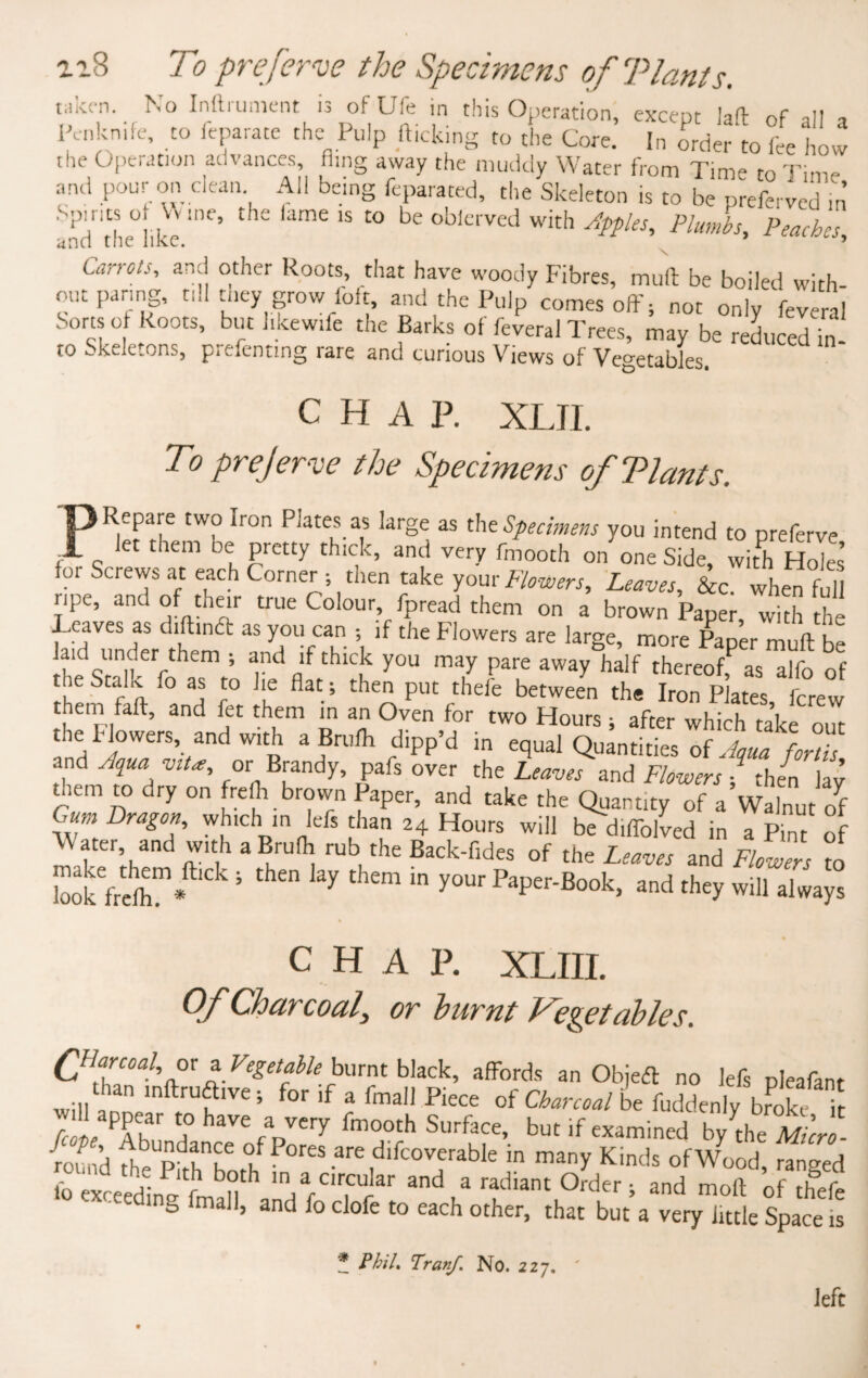 n8 To preferve the Specimens ofTlants. wke-n. No Inftrument is ofUfe in this Operation, except iaft of all , Pcnkn.fe, to feparate the Pulp flicking to the Core. In order to fee how the Operation advances, fimg away the muddy Water from Time to Time and pour on clean All being feparated, the Skeleton is to be preferved in Spines o Wine, the fame is to be oblerved with Apples, Plumbs, Peaches unci the like. 9 Carrots, and other Roots, that have woody Fibres, mult be boiled with out paring, till tt.ey grow foft, and the Pulp comes off; not only fevera Sorts of Roots, but l.kew.fe the Barks of feveral Trees, may be reduced in to Skeletons, prefentmg rare and curious Views of Vegetables. CHAP. XLJI. To preferve the Specimens ofTlants. Repare two iron Plates as large as tht Specimens you intend to preferve let them be pretty thick, and very fmooth on one Side, with Holes’ for Screws at each Corner ; then take your Flowers, Leaves, &c when full ripe, and of their true Colour fpread them on a brown Paper, with the Leaves as diftindt as you can ; if the Flowers are large, more Paper muff he a.d under them j and if thick you may pare away half thereof as alfo of the Stake .o as to lie flat; then put thefe between the Iron Plates ferew them faff, and fet them in an Oven for two Hours; after which take out the Flowers and with a Brufh dipp’d in equal Quantities of Aqua for Us and Aqua viU, or Brandy, pafs over the Leaves and Flowers / then lay them to dry on frefli brown Paper, and take the Quantity of a Walnut of Gum Dragon, which in lefs than 24 Hours will bediffolved in a Pint of t 8nd m ,h 3 BrU^ rub the Back'rid« of the Leaves and Flowers to LokVehfhm*ft'Ck 5 thCn ^ thCm y°Ur PaPer'Book» and they will always c H A P. XLIII. Of Charcoal, or burnt Vegetables. Qiarcoal, or a Vegetable burnt black, affords an Objedl no lefs pleafan than inftrua.ve; for if a fmall Piece of Charcoal be fuddenly broke i will appear to have a very fmooth Surface, but if examined bJf Micro round fhePkh^'^ ,d,fc0V,erable in many Kind^ of Wood, range, - -ding fmall, and fo clofe to each other, that but a very little Space i * Phil, Tranf No. 227. left
