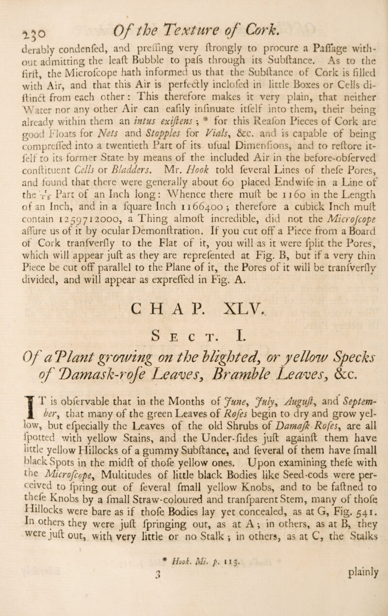 i:o Of the Texture of Cork. derably condenfed, and pr effing very ftrongly to procure a Paffage with¬ out admitting the lead Bubble to pafs through its Subdance. As to the fird, the Microfcope hath informed us that the Subdance of Cork is filled with Air, and that this Air is perfectly inclofed in little Boxes or Cells di- dindt from each other: This therefore makes it very plain, that neither Water nor any other Air can eafily infinuate itfelf into them, their being already within them an intus exiftens •, * for this Reafon Pieces of Cork are good Floats for Nets and Stopples for Vials, &c. and is capable of being comprelfed into a twentieth Part of its ufual Dimenfions, and to redore it¬ felf to its former State by means of the included Air in the before-obferved condiment Cells or Bladders. Mr. Hook told leveral Lines of thefe Pores, and found that there were generally about 60 placed End wife in a Line of the tV Part of an Inch long: Whence there mud be 1160 in the Length of an Inch, and in a fquare Inch 1166400-, therefore a cubick Inch mud contain 1259712000, a Thing almod incredible, did not the Microjcope affure us of it by ocular Demondration. If you cut oft7 a Piece from a Board of Cork tranfverfly to the Flat of it, you will as it were fplit the Pores, which will appear jud as they are reprefented at Fig. B, but if a very thin Piece be cut off parallel to the Plane of it, the Pores of it will be tranfverfly divided, and will appear as exprefled in Fig. A. CHAP. XLV. Sect. I. Of cTPlant growing on the blighted, or yellow Specks of Damask-rofe Leaves, Bramble Leaves, &c. IT is obiervable that in the Months of June, July, Auguft, and Septem¬ ber, that many of the green Leaves of Rofes begin to dry and grow yel¬ low, but efpecially the Leaves of the old Shrubs of Damajk Rofes, are all 1 potted with yellow Stains, and the Under-Tides jud againd them have tittle yellow Hillocks of a gummy Subdance, and feveral of them have fmall black Spots in the midd of thofe yellow ones. Upon examining thefe with the Microfcope, Multitudes of little black Bodies like Seed-cods were per¬ ceived to fpring out of feveral fmall yellow Knobs, and to be fadned to thefe Knobs by a fmall Straw-coloured and tranfparent Stem, many of thofe 1 Pdlocks were bare as if thofe Bodies lay yet concealed, as at G, Fig. 541. In others they were jud fpringing out, as at A in others, as at B, they were jud out, with very little or no Stalk ; in others, as at C, the Stalks 1 * Hook. Mi. p. 113-