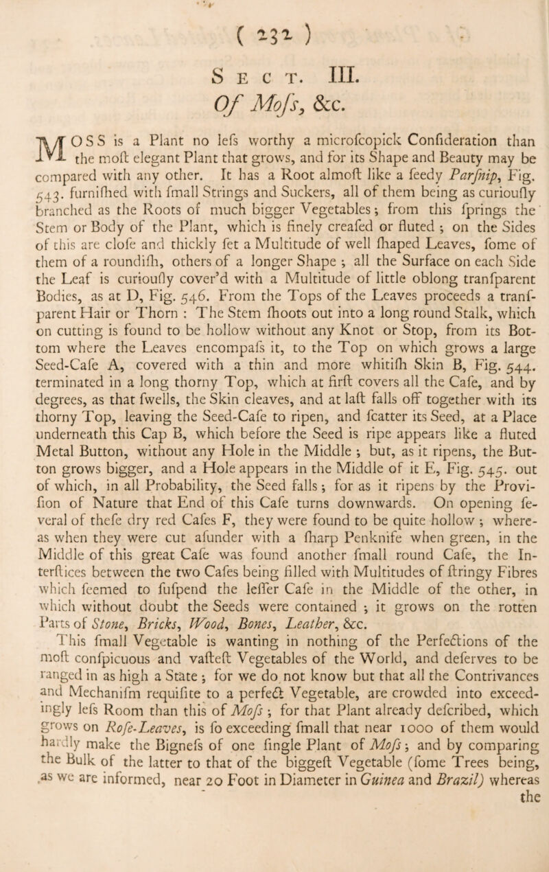 ( *3* ) Sec t. III. Of Mojs, &c. MOSS is a Plant no lefs worthy a microfcopick Confideration than the moll elegant Plant that grows, and for its Shape and Beauty may be compared with any other. It has a Root almoft like a feedy Parfnip, Fig. 543. furnifhed with fmall Strings and Suckers, all of them being as curioufly branched as the Roots of much bigger Vegetables; from this lprings the Stem or Body of the Plant, which is finely creafed or fluted ; on the Sides of this are clofe and thickly fet a Multitude of well fliaped Leaves, fome of them of a roundifh, others of a longer Shape ; all the Surface on each Side the Leaf is curioufly cover’d with a Multitude of little oblong tranfparent Bodies, as at D, Fig. 546. From the Tops of the Leaves proceeds a tranf¬ parent Hair or Thorn : The Stem fhoots out into a long round Stalk, which on cutting is found to be hollow without any Knot or Stop, from its Bot¬ tom where the Leaves encompafs it, to the Top on which grows a large Seed-Cafe A, covered with a thin and more whitifh Skin B, Fig. 544. terminated in a long thorny Top, which at firft covers all the Cafe, and by degrees, as that fwells, the Skin cleaves, and at laft falls off together with its thorny Top, leaving the Seed-Cafe to ripen, and fcatter its Seed, at a Place underneath this Cap B, which before the Seed is ripe appears like a fluted Metal Button, without any Hole in the Middle ; but, as it ripens, the But¬ ton grows bigger, and a Hole appears in the Middle of it E, Fig. 545. out of which, in all Probability, the Seed falls •, for as it ripens by the Provi- fion of Nature that End of this Cafe turns downwards. On opening fe- veral of thefe dry red Cafes F, they were found to be quite hollow *, where¬ as when they were cut afunder with a fharp Penknife when green, in the Middle of this great Cafe was found another fmall round Cafe, the In¬ terfaces between the two Cafes being filled with Multitudes of ftringy Fibres which feemed to fufpend the leffer Cafe in the Middle of the other, in which without doubt the Seeds were contained *, it grows on the rotten Parts of Stoney Bricks, Wood, Bones, Leather, &c. This fmall Vegetable is wanting in nothing of the Perfections of the moft confpicuous and vaftefi: Vegetables of the World, and deferves to be ranged in as high a State •, for we do not know but that all the Contrivances and Mechanifm requifite to a perfect Vegetable, are crowded into exceed¬ ingly lefs Room than this of Mofs ; for that Plant already deferibed, which grows on Rofe-Leaves, is fo exceeding fmall that near 1000 of them would hardly make the Bignefs of one Angle Plant of Mofs; and by comparing the Bulk of the latter to that of the biggeft Vegetable (fome Trees being, as we are informed, near 20 Foot in Diameter in Guinea and Brazil) whereas the