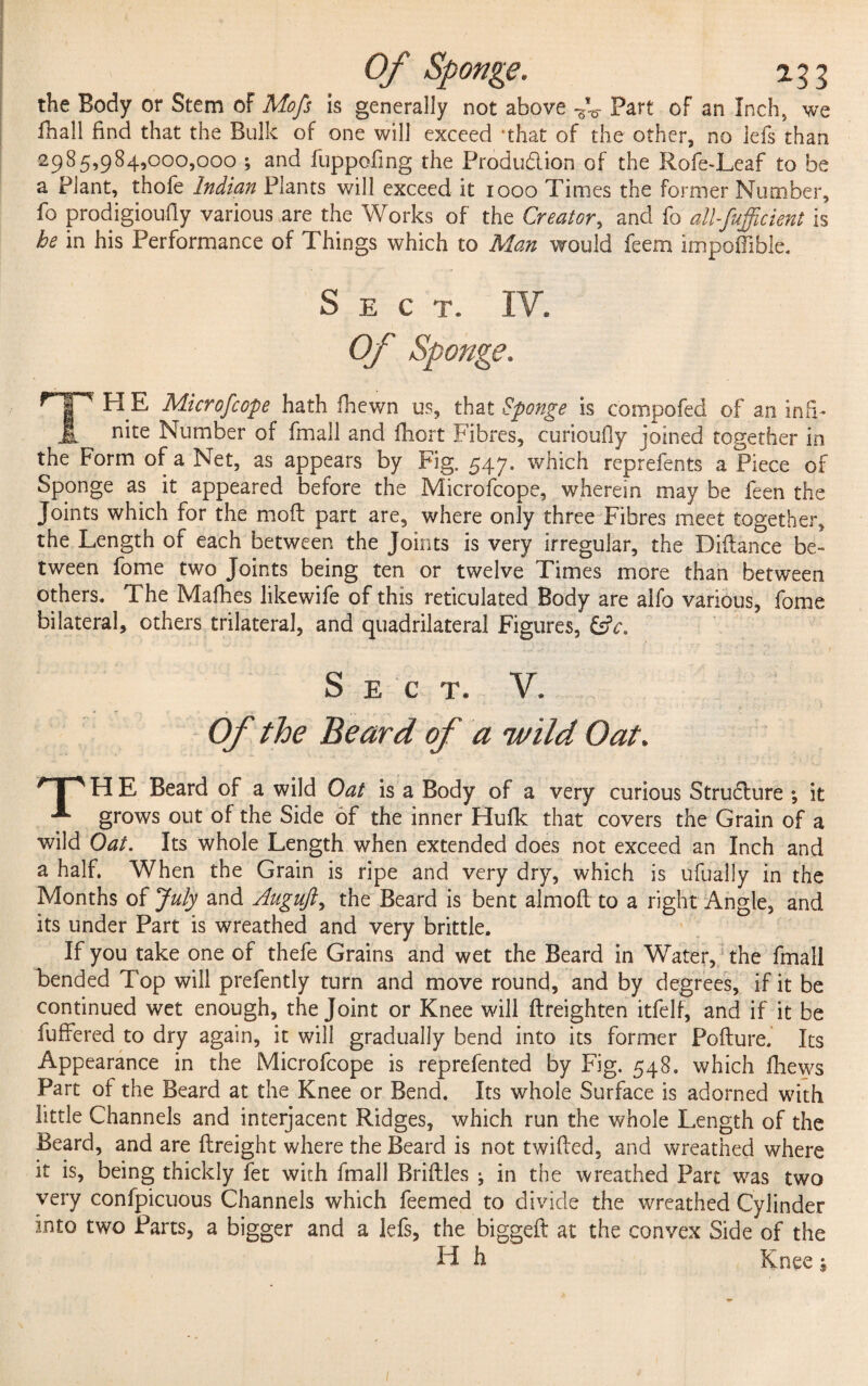 the Body or Stem of Mofs is generally not above r'v Part of an Inch, we fhall find that the Bulk of one will exceed that of the other, no lefs than 2985,984,000,000 ; and fuppofing the Production of the Role-Leaf to be a Plant, thofe Indian Plants will exceed it 1000 Times the former Number, fo prodigioufly various are the Works of the Creator, and fo all-fufficient is he in his Performance of Things which to Man would feem impoffible. Sect. IV. Of Sponge. TH E Microfcope hath fhcwn us, that Sponge is compofed of an infi¬ nite Number of fmall and fhort Fibres, curioufiy joined together in the Form of a Net, as appears by Fig. 547, which reprefents a Piece of Sponge as it appeared before the Microfcope, wherein may be feen the Joints which for the moft part are, where only three Fibres meet together, the Length of each between the Joints is very irregular, the Dilfance be¬ tween fome two Joints being ten or twelve Times more than between others. The Mafhes likewife of this reticulated Body are alfo various, fome bilateral, others trilateral, and quadrilateral Figures, &V. Sect. V. r Of the Beard of a wild Oat. * p El E Beard of a wild Oat is a Body of a very curious Stru6lure ; it A grows out of the Side of the inner Hufk that covers the Grain of a wild Oat. Its whole Length when extended does not exceed an Inch and a half. When the Grain is ripe and very dry, which is ulually in the Months of July and Auguft, the Beard is bent almoft to a light Angle, and its under Part is wreathed and very brittle. If you take one of thefe Grains and wet the Beard in Water, the fmall bended Top will prefently turn and move round, and by degrees, if it be continued wet enough, the Joint or Knee will ftreighten itfelf, and if it be fuffered to dry again, it will gradually bend into its former Pofture. Its Appearance in the Microfcope is reprefented by Fig. 548. which fhews Part of the Beard at the Knee or Bend. Its whole Surface is adorned with little Channels and interjacent Ridges, which run the whole Length of the Beard, and are (freight where the Beard is not twilled, and wreathed where it is, being thickly fet with fmall Bridles ^ in the wreathed Part was two very confpicuous Channels which feemed to divide the wreathed Cylinder into two Parts, a bigger and a lefs, the biggeft at the convex Side of the H h #