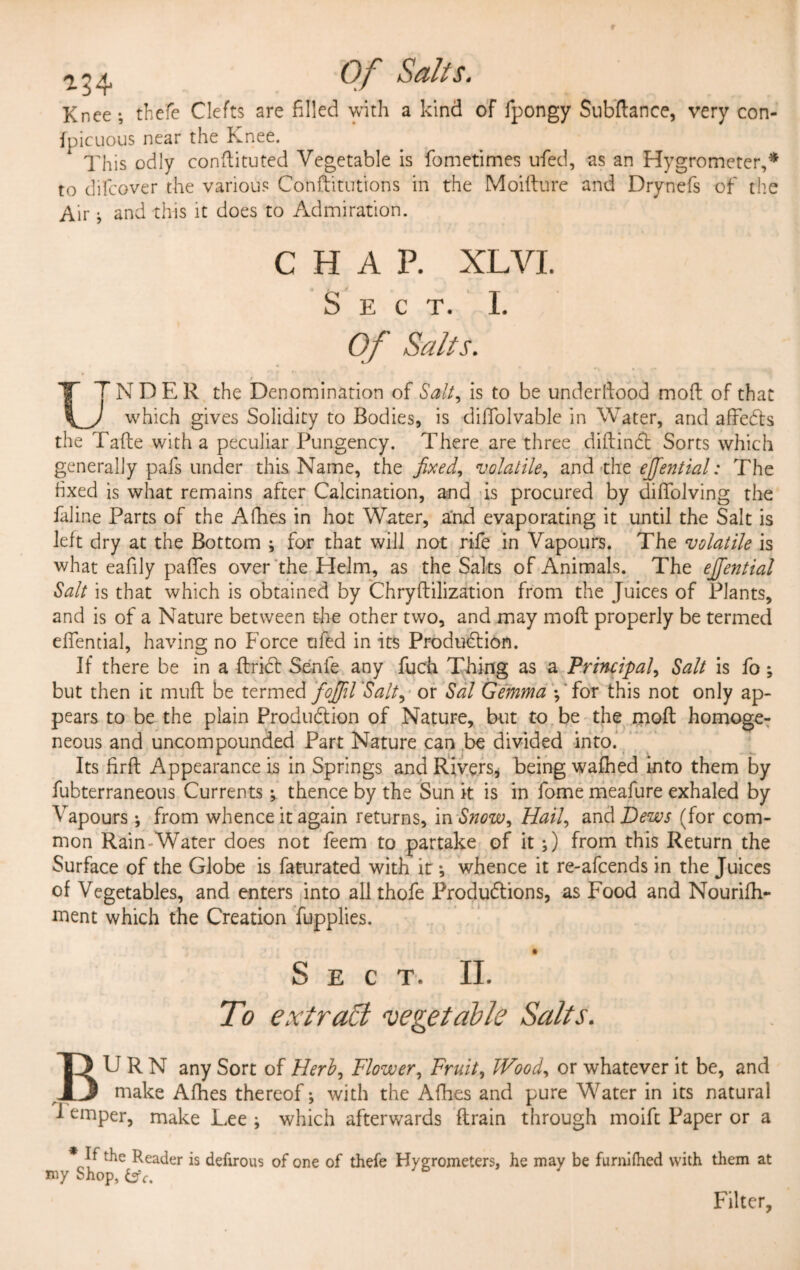 *34 Knee-, thefe Clefts are filled with a kind of fpongy Subftance, very con- fpicuous near the Knee. This odly conftituted Vegetable is fcmetimes ufed, as an Hygrometer,* to difeover the various Conftitutions in the Moifture and Drynefs of the Air; and this it does to Admiration. CHAP. XL VI. S E C T. I. Of Salts. • 1 LTNDER the Denomination of Saif is to be understood mofl of that ) which gives Solidity to Bodies, is diffolvable in Water, and affeCts the Tafte with a peculiar Pungency. There are three diftinCt Sorts which generally pafs under this Name, the fixed, volatile, and the ejjential: The fixed is what remains after Calcination, and is procured by dififolving the faline Parts of the Afhes in hot Water, and evaporating it until the Salt is left dry at the Bottom ; for that will not rife in Vapours. The volatile is what eafily paffes over the Helm, as the Salts of Animals. The ejfiential Salt is that which is obtained by Chryftilization from the Juices of Plants, and is of a Nature between the other two, and may molt properly be termed eflential, having no Force ufed in its Production. If there be in a ftriCt Senfe any fuch Thing as a Principal, Salt is fo ; but then it muff be termed foJJil'Salt, or Sal Gemma ; for this not only ap¬ pears to be the plain Production of Nature, but to be the molt homoge¬ neous and uncompounded Part Nature can be divided into. Its firft Appearance is in Springs and Rivers, being wafhed into them by fubterraneous Currents; thence by the Sun it is in fome meafure exhaled by Vapours; from whence it again returns, in Snow, Hail, and Hews (for com¬ mon Rain Water does not feem to partake of it;) from this Return the Surface of the Globe is faturated with it; whence it re-afeends in the Juices of Vegetables, and enters into all thofe Productions, as Food and Nourifh- ment which the Creation fupplies. Sect. II. To extract vegetable Salts. BURN any Sort of Herb, Flower, Fruit, JVood, or whatever it be, and make Afhes thereof; with the Afhes and pure Water in its natural I emper, make Lee ; which afterwards ftrain through moift Paper or a * If the Reader is defirous of one of thefe Hygrometers, he may be furniflied with them at my Shop, Filter,