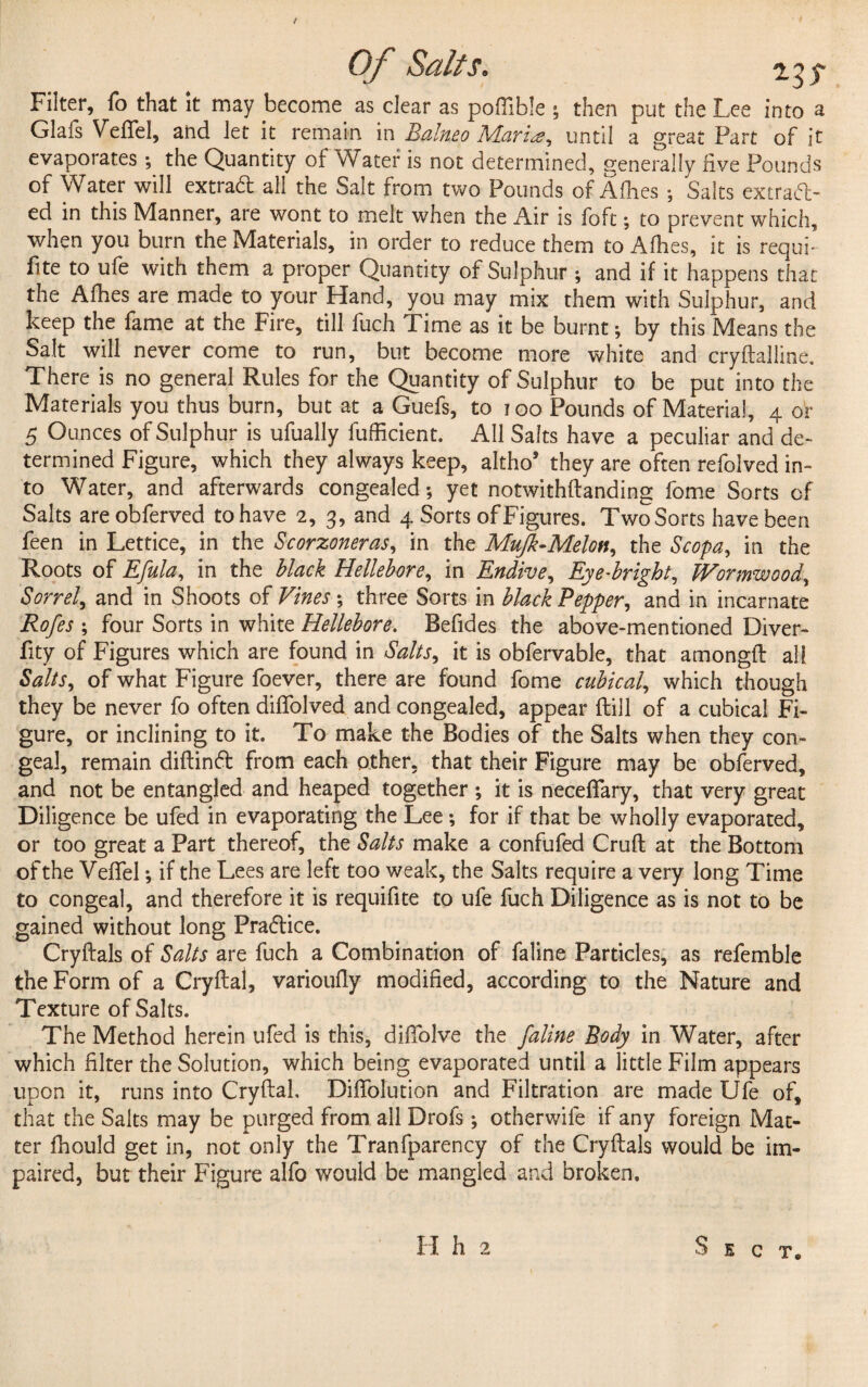 t Of Salts. ris Filter, fo that it may become as clear as poffible ; then put the Lee into a Glafs Veftel, and let it remain in Balnea Mari<2, until a great Part of it evaporates ; the Quantity of Water is not determined, generally five Pounds of Water will extrad all the Salt from two Pounds of Allies ; Salts extract¬ ed in this Manner, are wont to melt when the Air is foft; to prevent which, when you bum the Materials, in order to reduce them to Allies, it is requi¬ re to ufe with them a proper Quantity of Sulphur ; and if it happens that the Allies are made to your Hand, you may mix them with Sulphur, and keep the fame at the Fire, till fuch Time as it be burnt; by this Means the Salt will never come to run, but become more white and cryftalline. There is no general Rules for the Quantity of Sulphur to be put into the Materials you thus burn, but at a Guefs, to 100 Pounds of Material, 4 or 5 Ounces of Sulphur is ufually fufficient. All Salts have a peculiar and de¬ termined Figure, which they always keep, altho* they are often refolved in¬ to Water, and afterwards congealed; yet notwithftanding fome Sorts of Salts areobferved to have 2, 3, and 4 Sorts of Figures. Two Sorts have been keen in Lettice, in the Scorzoneras, in the Mufk-Melon, the Scopa, in the Roots of Efula, in the black Hellebore, in Endive, Eye-bright. Wormwood, Sorrel, and in Shoots of Vines; three Sorts in black Pepper, and in incarnate Rofes ; four Sorts in white Hellebore. Befides the above-mentioned Diver- fity of Figures which are found in Salts, it is obfervable, that amongft all Salts, of what Figure foever, there are found fome cubical, which though they be never fo often diflblved and congealed, appear Hill of a cubical Fi¬ gure, or inclining to it. To make the Bodies of the Salts when they con¬ geal, remain diftinft from each other, that their Figure may be obferved, and not be entangled and heaped together ; it is neceflary, that very great Diligence be ufed in evaporating the Lee; for if that be wholly evaporated, or too great a Part thereof, the Salts make a confufed Cruft at the Bottom of the Veftel; if the Lees are left too weak, the Salts require a very long Time to congeal, and therefore it is requifite to ufe fuch Diligence as is not to be gained without long Pra&ice. Cryftals of Salts are fuch a Combination of faline Particles, as refemble the Form of a Cryftal, varioufly modified, according to the Nature and Texture of Salts. The Method herein ufed is this, diftblve the faline Body in Water, after which filter the Solution, which being evaporated until a little Film appears upon it, runs into Cryftal, Diflolution and Filtration are made Ufe of, that the Salts may be purged from all Drofs; otherwile if any foreign Mat¬ ter fhould get in, not only the Tranfparency of the Cryftals would be im¬ paired, but their Figure alfo would be mangled and broken. II h 2 Sect*