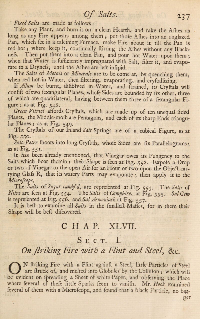 237 Fixed Salts are made as follows: Take any Plant, and burn it on a dean Hearth, and rake the Allies as long as any Fire appears among them ; put thofe Afhes into an unglazed Pan, which fet in a calcining Furnace, make Fire about it till the Pan is red-hot •, where keep it, continually ftirring the Afhes without any Black- nefs. d hen put them into a clean Pan, and pour hot Water upon them ; when that Water is fufficiently impregnated with Salt, filter it, and evapo¬ rate to a Drynefs, until the Allies are left infipid. The Salts of Metals or Minerals are to be come at, by quenching them, when red hot in Water, then filtering, evaporating, and cryftallizing. If Allum be burnt, dififolved in Water, and drained, its Cryftals will confift of two fexangular Planes, whofe Sides are bounded by fix other, three of which are quadrilateral, having between them three of a fexangular Fi¬ gure •, as at Fig. 548. Green Vitriol affords Cryftals, which are made up of ten unequal fided Planes, the Middle-moft are Pentagons, and each of its fharp Ends triangu¬ lar Planes; as at Fig. 549. The Cryftals of our Inland Salt Springs are of a cubical Figure, as at Fig. 550. Salt-Petre fhoots into long Cryftals, whofe Sides are fix Parallelograms; as at Fig. 551. It has been already mentioned, that Vinegar owes its Pungency to the Salts which float therein ; their Shape is feen at Fig. 552. Expofe a Drop or two of Vinegar to the open Air for an Hour or two upon the Objed-car- rying Glafs R, that its watery Parts may evaporate 5 then apply it to the Microfcope. The Salts of Sugar candy9d, are reprefented at Fig. 553. The Salts of Nitre are feen at Fig. 554. The Salts of Camphire, at Fig. 555. Sal Gem is reprefented at Fig. 556. and Sal Armoniack at Fig. 557. It is beft to examine all Salts in the fmalleft Maffes, for in them their Shape will be beft difcovered. CHAP. XL VII. Sect. I. ■ • * 1 1 V. ■ , . ' ■ On fir iking Fire with a Flint and Steel, & c. ‘ • •'A • - . . • ^ . . • v; -i ON ftriking Fire with a Flint againft a Steel, little Particles of Steel are (truck of, and melted into Globules by the Colli (ion *, which will be evident on fpreading a Sheet of white Paper, and obferving the Place where feveral of thefe little Sparks feem to vanifli. Mr. Hook examined feveral of them with a Microfcope, and found that a black Particle, no big¬ ger