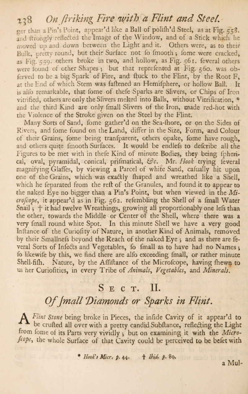 i ^ 8 On /hiking Fire with a Flint and Steel. aer than a Pin’s Point, appear’d like a Ball of polifh’d Steel, as at Fig. 55S. and ftrongly reflected the Image of tl]e Window, and of a Stick which he moved up and down between the Light and it. Others were, as to their Bulk, pretty round, but their Surface not fo fmooth •, fome were cracked, as Fig. 559. others broke in two, and hollow, as Fig. 561. feveral others were found of other Shapes •, but that reprefented at Fig. 560. was ob- ferved to be a big Spark of Fire, and ftuck to the Flint, by the Root F, at the End of which Stem was faftened an Hemifphere, or hollow Ball. It is alfo remarkable, that fome of thefe Sparks are Slivers, or Chips of Iron vitrified, others are only the Slivers melted into Balls, without Vitrification, * and the third Kind are only fmall Slivers of the Iron, made red-hot with the Violence of the Stroke given on the Steel by the Flint. Many Sorts of Sand, fome gather’d on the Sea-fhore, or on the Sides of Rivers, and fome found on the Land, differ in the Size, Form, and Colour of their Grains, fome being tranfparent, others opake, fome have rough, and others quite fmooth Surfaces. It would be endlefs to defcribe all the Figures to be met with in thefe Kind of minute Bodies, they being fpheri- cal, oval, pyramidal, conical, prifmatical, &c, Mr. Hook trying feveral magnifying Glades, by viewing a Parcel of white Sand, cafually hit upon one of the Grains, which was exadtly fhaped and wreathed like a Shell, which he feparated from the reft of the Granules, and found it to appear to the naked Eye no bigger than a Pin’s Point, but when viewed in the Mi- crofcope, it appear’d as in Fig. 562. refembling the Shell of a fmall Water Snail; f it had twelve Wreathings, growing all proportionably one lefs than the other, towards the Middle or Center of the Shell, where there was a very fmall round white Spot. In this minute Shell we have a very good Inftance of the Curiofity of Nature, in another Kind of Animals, removed by their Smalinefs beyond the Reach of the naked Eye ; and as there are fe¬ veral Sorts of Infedts and Vegetables, fo fmall as to have had no Names ; fo likewife by this, we find there are alfo exceeding fmall, or rather minute Shell-fifh. Nature, by the Alfiftance of the Microfcope, having fhewn to us her Curiofities, in every Tribe of Animals, Vegetables, and Minerals. \ Sect. II. Of Jmall Diamonds or Sparks in Flint. A Flint Stone being broke in Pieces, the infide Cavity of it appear’d to ^ be crufted all over with a pretty candid Subftance, refledting the Light from fome of its Parts very vividly *, but on examining it with the Micro- fC0Pe^ the whole Surface of that Cavity could be perceived to be befetwith * Hook's Micr, p, 44. F Ilid. p* 80. a Mul-