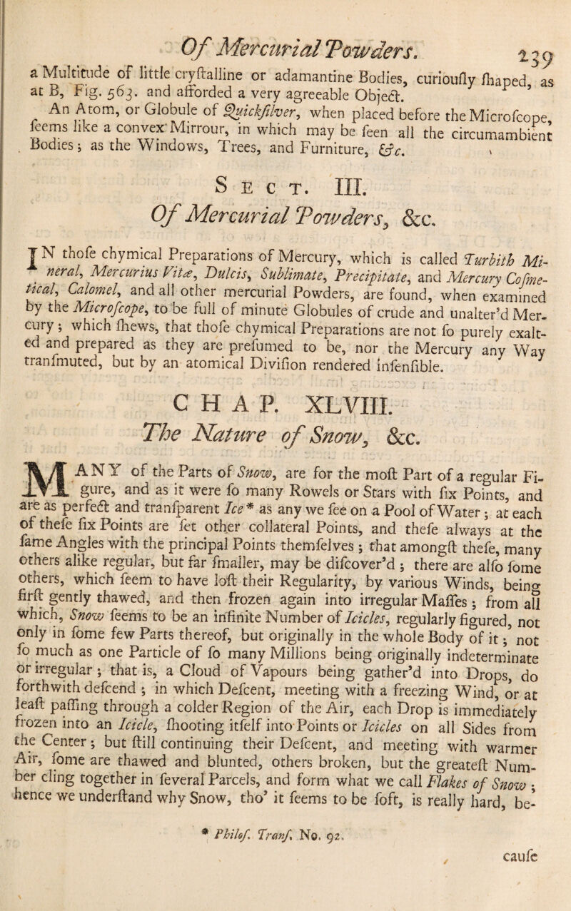 a Multitude of little cryftalline or adamantine Bodies, curioufly fhaped as at B, Fig. 563. and afforded a very agreeable Object * ’ An Atom, or Globule of Quickfilver, when placed before theMicrofcope ffems like a convex'Mirrour, in which may be feen all the circumambient . Bodies; as the Windows, Trees, and Furniture, &c. Sect. Ill Of Mercurial Towders, &c, | N thofe chymical Preparations of Mercury, which is called Purbith Mi¬ neral, Mercurius Vita, Dulcis, Sublimate, Precipitate, and Mercury Cofme- tical. Calomel, and all other mercurial Powders, are found, when examined by the Microfcope, to be full of minute Globules of crude and unaltered Mer- cury ; wnicn fhews, that thofe chymical Preparations are not fo purely exalt¬ ed and prepared as they are prefumed to be, nor the Mercury any Way tranfmuted, out by an atomical iOivifion rendered lnlenlibie. CHAR XL VIII. The Nature of Snow, &c. MANY of the Parts of Snow, are for the moil Part of a regular Fi¬ gure, and as it were fo many Rowels or Stars with fix Points, and are as perfe& and tranfparent Ice * as any we fee on a Pool of Water; at each of thefe fix Points are fet other collateral Points, and thefe always at the fame Angles with the principal Points themfelves that amongft thefe, many others alike regular, but far fmaller, may be difeover’d ; there are alfo fome others, which feem to have loft their Regularity, by various Winds, being firft gently thawed, and then frozen again into irregular Mafifes; from all which, Snow Teems to be an infinite Number of Icicles, regularly figured, not only in fome few Parts thereof, but originally in the whole Body of it not fo much as one Particle of fo many Millions being originally indeterminate or irregular; that is, a Cloud of Vapours being gather’d into Drops, do forthwith defeend ; in which Defcent, meeting with a freezing Wind, or at kaft paffing through a colder Region of the Air, each Drop is immediately frozen into an Icicle, fhooting itfelf into Points or Icicles on all Sides from the Center; but ftill continuing thdr Defcent, and meeting with warmer Air, fome are thawed and blunted, others broken, but the greatefi; Num¬ ber cling together in feveral Parcels, and form what we call Flakes of Snow • hence we underftand why Snow, tho’ it feems to be foft, is really hard, be- * Phils/, Tranf No. 92, caufc