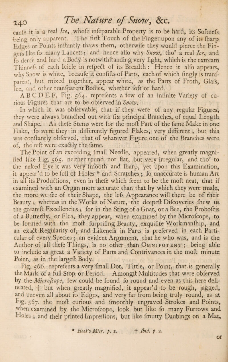 2ao The Nature of Snow, &c. caufe it is a real Ice, whofe infeparable Property is to be hard, its Softncfs being only apparent. The firft Touch of the Finger upon any of its fharp Edges or Points inftantly thaws them, otherwife they would pierce the Fin¬ gers like fo many Lancets-, and hence alio why Snow, tho’ a real Ice, and fo denfe and hard a Body is notwithftanding very light, which is the extream Thinnefs of each Icicle in refpedt of its Breadth : Hence it alfo appears, why Snow is white, becaufe it confifts of Parts, each of which fingly is trans¬ parent, but mixed together, appear white, as the Parts of Froth, Glafs, Ice, and other tranfparent Bodies, whether foft or hard. A B C D E F, Fig. 564. reprefents a few of an infinite Variety of cu¬ rious Figures that are to be obferved in Snow. In which it was obfervable, that if they were of any regular Figures, they were always branched out with fix principal Branches, of equal Length and Shape. As thefe Stems were for the mod Part of the lame Make in one Flake, fo were they in differently figured Flakes, very different ; but this was conffantiy obferved, that of whatever Figure one of the Branches were of, the reft were exadtly the fame. The Point of an exceeding fmall Needle, appeared, when greatly magni¬ fied like Fig. 565. neither round nor flat, but very irregular, and tho’ to the naked Eye it was very Smooth and fharp, yet upon this Examination, it appear’d to be full of Holes * and Scratches; fo unaccurate is human Art in all its Produdfions, even in thefe which feem to be the moft neat, that if examined with an Organ more accurate than that by which they were made, the more we fee of their Shape, the lefs Appearance will there be of their Beauty; whereas in the Works of Nature, the deepeft Difcoveries fhew us the greateft Excellencies ; for in the Sting of a Gnat, or a Bee, the Probofcis of a Butterfly, or Flea, they appear, when examined by the Microfcope, to be formed with the moft furprifing Beauty, exquifite Workmanfhip, and an exadt Regularity of, and Likenefs in Parts is preferved in each Parti¬ cular of every Species; an evident Argument, that he who was, and is the Author of all thefe Things, is no other than Omnipotent ; being able to include as great a Variety of Parts and Contrivances in the moft minute Point, as in the largeft Body. Fig. 566. reprefents a very fmall Dot, Tittle, or Point, that is generally the Mark of a full Stop or Period. Amongft Multitudes that were obferved by the Microfcope, few could be found fo round and even as this here deli¬ neated, f but when greatly magnified, it appear’d to be rough, jagged, and uneven all about its Edges, and very far from being truly round, as at fig. 5^7* the moft curious and fmoothly engraved Strokes and Points, when examined by the Microfcope, look but like fo many Furrows and 1 doles ; and their printed Impreffions, but like fmutty Daubings on a Mat,