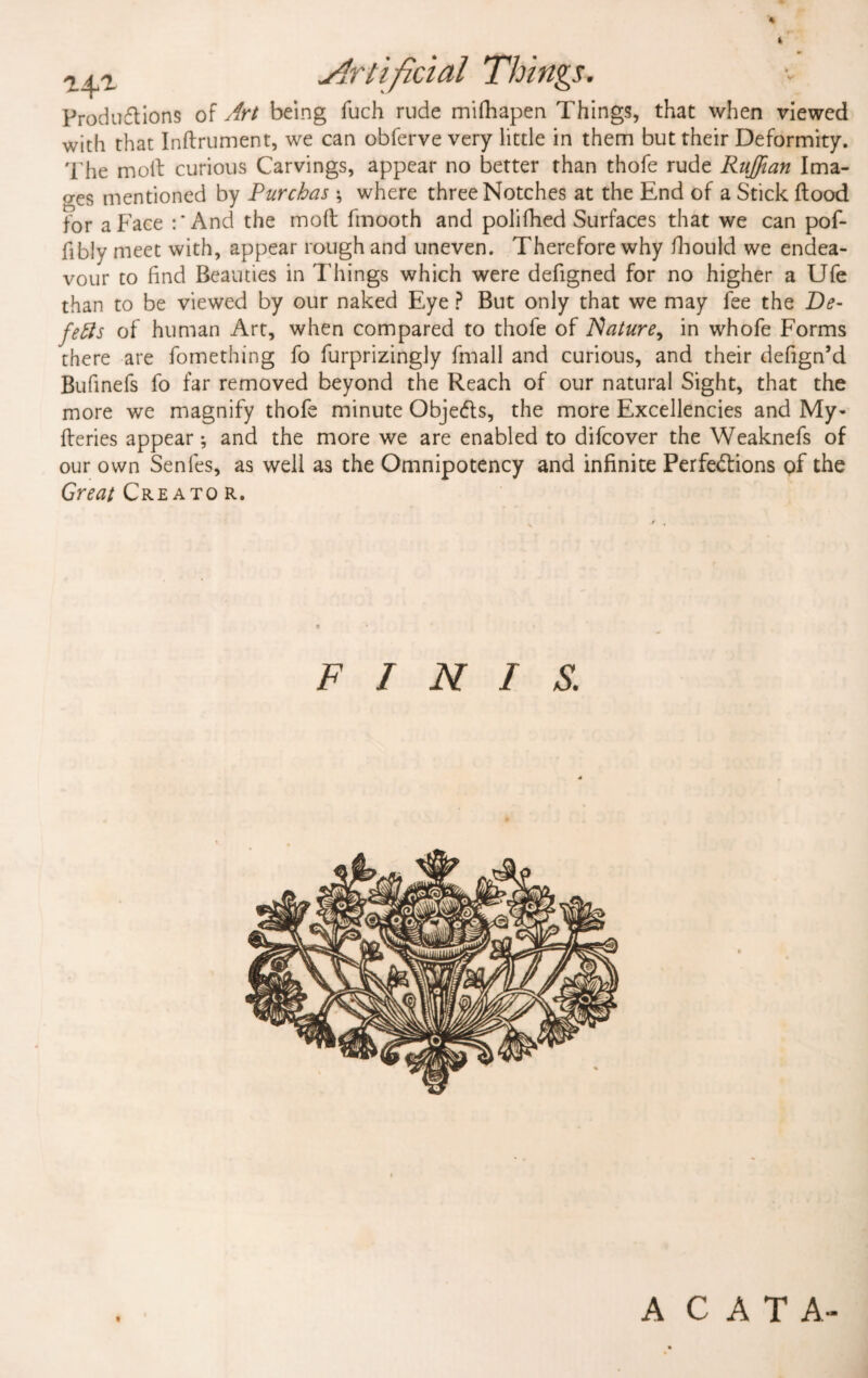 * Artificial Things. Productions of Art being fuch rude mifhapen Things, that when viewed with that Inflrument, we can obferve very little in them but their Deformity. The moll curious Carvings, appear no better than thofe rude Ruffian Ima¬ ges mentioned by Purchas ; where three Notches at the End of a Stick flood for a Face :* And the mofl fmooth and polifhed Surfaces that we can pof- fibly meet with, appear rough and uneven. Therefore why fhould we endea¬ vour to find Beauties in Things which were defigned for no higher a Ufe than to be viewed by our naked Eye ? But only that we may fee the De¬ fers of human Art, when compared to thofe of Nature, in whofe Forms there are fomething fo furprizingly fmall and curious, and their defign’d Bufinefs fo far removed beyond the Reach of our natural Sight, that the more we magnify thofe minute ObjeCts, the more Excellencies and My- fleries appear; and the more we are enabled to difcover the Weaknefs of our own Senfes, as well as the Omnipotency and infinite Perfections of the Great Creato r. FINIS. A C A T A-