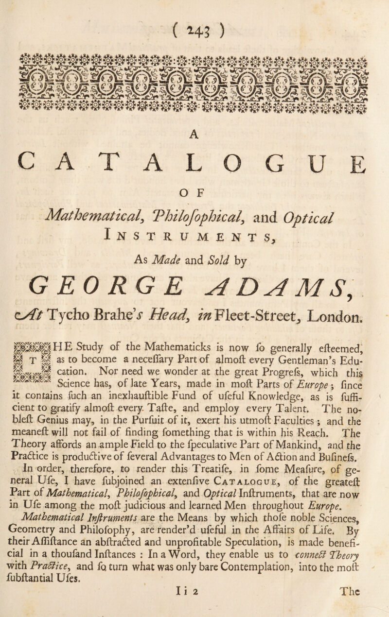 ( *43 ) A CATALOGUE O F * Mathematical, Thilofophical, and Optical Instruments, As Made and Sold by GEORGE ADAMS, zAt Tycho Brahe’j Head, in Fleet-Street, London. H E Study of the Mathematicks is now fo generally efteemed, S T || as to become a neceffary Part of aim oft every Gentleman’s Edu- cation. Nor need we wonder at the great Progrefs, which this “/AN'*N Science has, of late Years, made in moft Parts of Europe \ fince it contains fuch an inexhauftible Fund of ufeful Knowledge, as is fuffi- < cient to gratify almoft every Tafte, and employ every Talent. The no- bleft Genius may, in the Purfuit of it, exert his utmoft Faculties; and the meaneft will not fail of finding fomething that is within his Reach. The Theory affords an ample Field to the fpeculative Part of Mankind, and the Pradtice is produdlive of feveral Advantages to Men of Adtion and Bufinefs. In order, therefore, to render this Treatife, in fome Meafure, of ge¬ neral Ufe, I have ftibjoined an extendve Catalogue, of the greateft Part of Mathematical, Philofophical, and Optical Inftruments, that are now in Ufe among the moft: judicious and learned Men throughout Europe. Mathematical Inftruments are the Means by which thofe noble Sciences, Geometry and Philofophy, are render’d ufeful in the Affairs of Life. By their Afliftance an abftradted and unprofitable Speculation, is made benefi¬ cial in a thoufand Inftances : In a Word, they enable us to conned Theory with Praftice^ and fo. turn what was only bare Contemplation, into the moft fubftantial Ufes. li 2 The