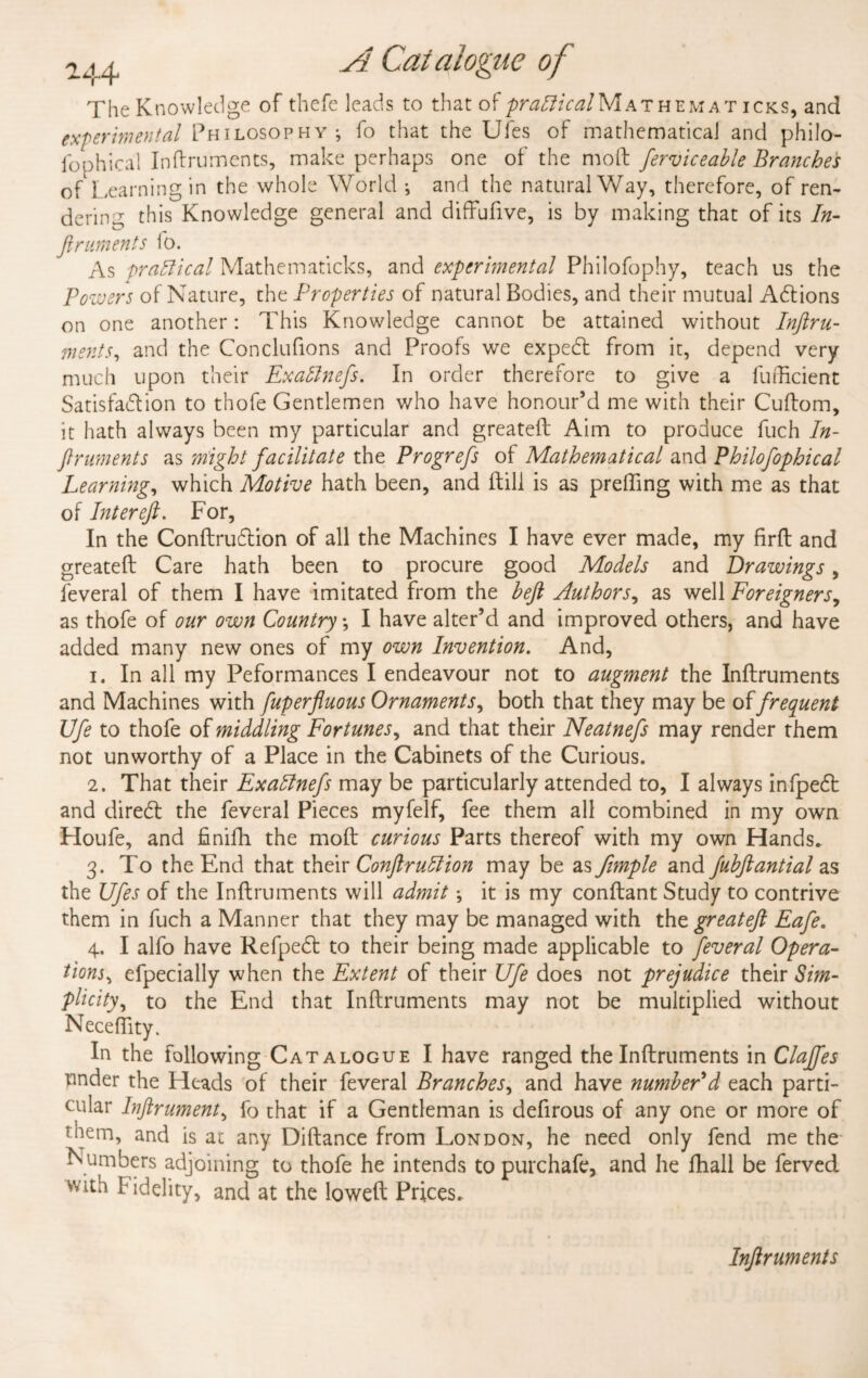 TheK now ledge of thci^. 1 c* n •>; s to that Oi practical iVi a i hem a r ick.s, and experimental Philosophy-, fo that the Ufes of mathematical and philo- i op hi cal Inftruments, make perhaps one of the moil ferviceable Branches of Learning in the whole World ^ and the natural Way, therefore, of ren¬ dering this Knowledge general and diffufive, is by making that of its In¬ ftruments to. As -praflical Mathematicks, and experimental Philofophy, teach us the Powers of Nature, the Properties of natural Bodies, and their mutual Actions on one another: This Knowledge cannot be attained without Inftru- ments, and the Conclufions and Proofs we expeCt from it, depend very much upon their Exaflnefs. In order therefore to give a fufficient Satisfaction to thofe Gentlemen who have honour’d me with their Cuftom, it hath always been my particular and greateft Aim to produce fuch In¬ ftruments as might facilitate the Progrefs of Mathematical and Philofophical Learning, which Motive hath been, and ftill is as preffing with me as that of Inter eft. For, In the ConftruCtion of all the Machines I have ever made, my firfl and greateft Care hath been to procure good Models and Drawings, feveral of them I have imitated from the heft Authors, as well Foreigners, as thofe of our own Country *, I have alter’d and improved others, and have added many new ones of my own Invention. And, 1. In all my Peformances I endeavour not to augment the Inftruments and Machines with [up erfluous Ornaments, both that they may be of frequent life to thofe of middling Fortunes, and that their Neatnefs may render them not unworthy of a Place in the Cabinets of the Curious. 2. That their Exattnefs may be particularly attended to, I always infpeCt and direCt the feveral Pieces myfelf, fee them all combined in my own Houfe, and finifh the moft curious Parts thereof with my own Hands. 3. To the End that their Conftruffion may be as Jimple and fubftantial as the Ufes of the Inftruments will admit •, it is my conftant Study to contrive them in fuch a Manner that they may be managed with the greateft Eafe. 4. I alfo have RefpeCt to their being made applicable to feveral Opera¬ tions^ efpecially when the Extent of their Ufe does not prejudice their Sim¬ plicity^ to the End that Inftruments may not be multiplied without Necefftty. In the following Catalogue I have ranged the Inftruments in Claffes pnder the Heads of their feveral Branches, and have numberd each parti¬ cular Inftruments fo that if a Gentleman is defirous of any one or more of them, and is at any Diftance from London, he need only fend me the Numbers adjoining to thofe he intends to purchafe, and he fhall be ferved with f idelity, and at the loweft Prices. Inftruments