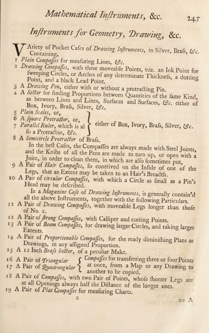 Inftruments for Geometry, Drawing, &c. i4T YAriety of Pocket Cafes of Drawing Inftruments, in Silver, Brafs £* Containing, ’ ’ i Plain Compajfes for meafuring Lines, &c. 2 Drawing Compajfes, with three moveable Points, viz. an Ink Point for fweepmg Circles, or Arches of any determinate Thicknefs, a dotting Point, and a black Lead Point. 3 3 A Drawing Pen. either with or without a protracting Pin. 4 A Sector tor finding Proportions between Quantities of the fame Kind as between Lines and Lines, Surfaces and Surfaces, . either of Box, Ivory, Brafs, Silver, &c. 5 Plain Scales, or, 6 A fquare Protraftlor, or, / , 7 Parallel Ruler, which is ahf* eit^er Ivory, Brafs, Silver, &c. fo a Protra&or, J 8 A Semicircle Pro tracer of Brafs. ln, beft Cafes, the Compares are always made with Steel Joints, and the Kmbs of all the Pens are made to turn up, or open with a „ A p0I-nr’flnr7°rdeP° C ?n t!?ern’ in which are alfo fometimes put, 9 A Pan of Hair Compares, fo contrived on the Infide of one of the Legs, that an Extent may be taken to an Hair’s Breadth. i° A Pair of circular Compajfes, with which a Circle as fmall as a Pin’s Head may be deferibed. In a Magazine Cafe -of Drawing Inftruments, is generally contain’d all the above Inftruments, together with the following Particulars. 11 A ofNo lfraWing ComPaffes’ W1£h moveable Legs longer than thofe 12 A Pair oiftrong Compajfes, with Calliper and cutting Points. 13 A Pair of Beam Compajfes, for drawing larger Circles, and taking larger Extents. ° & 14 A Pair of Proportionable Compajfes, for the ready diminiftiing Plans or Drawings, in any afligned Proportion. 15 A 12 Inch Brafs SeSlor, of a peculiar Make. 16 A Pair of Triangular C ComPaIfes for transferring three or fourPoints 17 A Pair of Quadrangular 1 a£ 0I?ce’ from a MaP or any Drawing to L another to be copied. Vi A , m oi Compaffes, with two Pair of Points, whofe fhorter Le^s are at all Openings always half the Diftance of the longer ones. ° A Fair of Plat Compajfes for meafuring Charts» 2-0 A