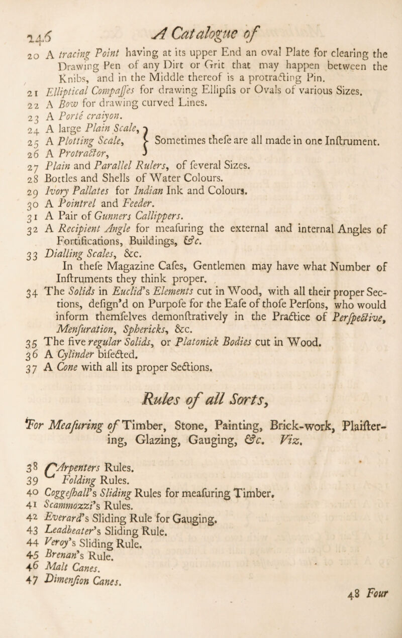 20 A tracing Point having at its upper End an oval Plate for clearing the Drawing Pen of any Dirt or Grit that may happen between the Knibs, and in the Middle thereof is a protrafting Pin. 21 Elliptical Compares for drawing Ellipfis or Ovals of various Sizes. 22 A Bow for drawing curved Lines. 23 A Porte craiyon. 24 A large Plain Scale, 25 A Plotting Scale, > Sometimes thefe are all made in one Inftrument. 26 A Protractor, ' 27 Plain and Parallel Rulers, of feveral Sizes. 2 8 Bottles and Shells of Water Colours. 29 Ivory Pallates for Indian Ink and Colours. 30 A Pointrel and Feeder. 31 A Pair of Gunners Callippers. 32 A Recipient Angle for meafuring the external and internal Angles of Fortifications, Buildings, &c. 33 Dialling Scales, &c. In thefe Magazine Cafes, Gentlemen may have what Number of Inftruments they think proper. , 34 The Solids in Euclid’s Elements cut in Wood, with all their proper Sec¬ tions, defign’d on Purpofe for the Eafe of thofe Perfons, who would inform themfelves demonftratively in the Practice of Perfpettivt, Menfuration, Sphericks, &c. 35 The five regular Solids, or Platonick Bodies cut in Wood. 3 6 A Cylinder bifedled. 3 7 A Cone with all its proper Se&ions. Rules of all Sorts, Tor Meafuring of Timber, Stone, Painting, Brick-work, Plaifter- ing, Glazing, Gauging, &c. Viz. 39 Folding Rules. 4° CoggeJhaWs Sliding Rules for meafuring Timber, 41 Scam?nozzi’s Rules. 42 EverarcTs Sliding Rule for Gauging. 43 Leadbeater’s Sliding Rule. 44 Peroy's Sliding Rule. 45 Brenan*s Rule. 46 Malt Canes. 47 Dimenjion Canes. 48 Four