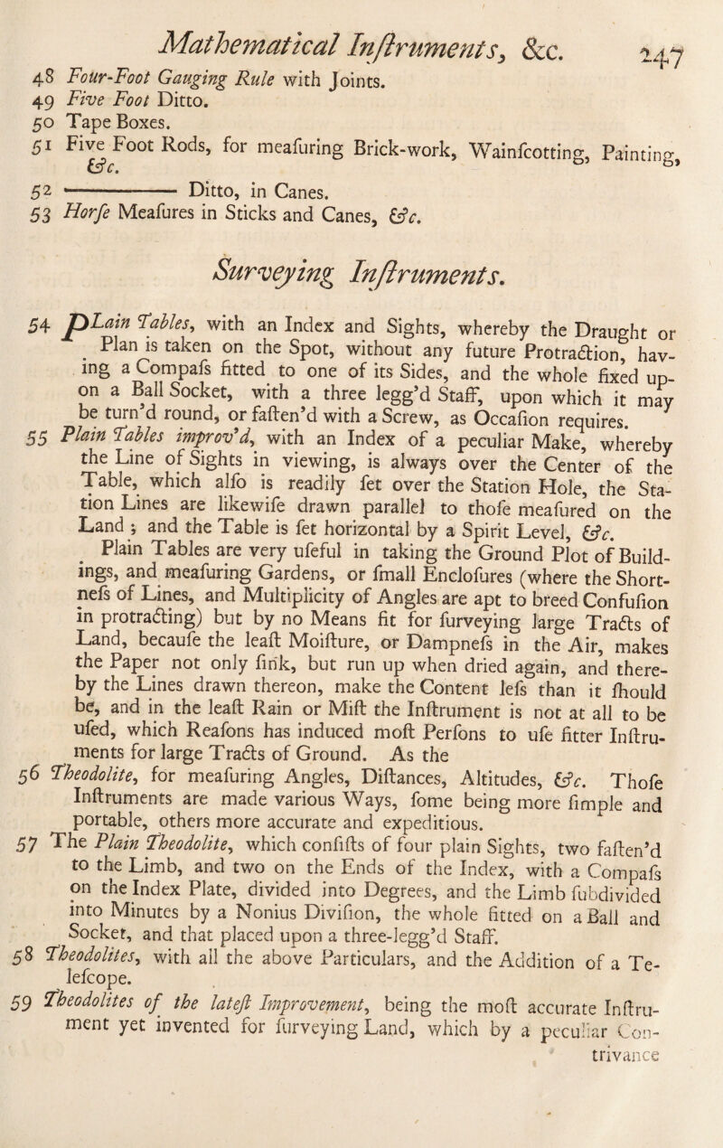 48 Four-Foot Gauging Rule with Joints. 49 Five Foot Ditto. 50 Tape Boxes. 51 Five Foot Rods, for meafuring Brick-work, Wainfcotting, Painting, C 9 42 -- Ditto, in Canes. 53 Horfe Meafures in Sticks and Canes, &c. Surveying Inftruments* 54 jp^ain Fables, with an Index and Sights, whereby the Draught or Plants taken on the Spot, without any future Protra&ion, hav¬ ing a com pais fitted, to one of its Sides, and the whole fixed up¬ on a Ball Socket, with a three legg’d Staff, upon which it may be turn d round, or fatten'd with a Screw, as Occafion requires. 55 Plain Fables improv’with an Index of a peculiar Make, whereby the Line of Sights in viewing, is always over the Center of the Table, which alfo is readily fet over the Station Hole, the Sta¬ tion Lines are likewife drawn parallel to thofe meafured on the Land ; and the Table is fet horizontal by a Spirit Level, &c. Plain Tables are very ufeful in taking the Ground Plot of Build¬ ings, and meafuring Gardens, or fmall Enclofures (where theShort- nefs of Lines, and Multiplicity of Angles are apt to breed Confufion in protra&ing) but by no Means fit for furveying large Tradts of Land, becaufe the leaft Moifture, or Dampnefs in the Air, makes the Paper not only fink, but run up when dried again, and there¬ by the Lines drawn thereon, make the Content lefs than it fhould be, and in the leaft Rain or Mitt the Inftrument is not at all to be ufed, which Rcafons has induced nioft Perfons to ufe fitter Inftru- ments for large Tradls of Ground. As the 56 Fheodolite, for meafuring Angles, Diftances, Altitudes, £tV. Thofe Inftruments are made various Ways, fome being more fimple and ^ portable, others more accurate and expeditious. 57 The Plain Fheodolite, which confifts of four plain Sights, two fatten’d to the Limb, and two on the Ends of the Index, with a Compafs on the Index Plate, divided into Degrees, and the Limb fuhdivided into Minutes by a Nonius Divifion, the whole fitted on a Ball and Socket, and that placed upon a three-legg’d Staff. 58 Fheodolitesy with all the above Particulars, and the Addition of a Te- lefcope. 59 Fheodolites of the latejl Improvement, being the mod accurate Inftru¬ ment yet invented for furveying Land, which by a peculiar Con¬ trivance