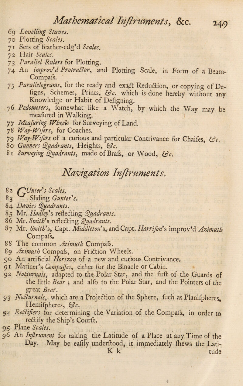69 Levelling Staves. 70 Plotting Scales. 71 Sets of feather-edg’d Scales„ 72 Flair Scales. 73 Parallel Rulers for Plotting. 74 An improv'd Protractor, and Plotting Scale, in Form of a Beam- Compafs. 75 Parallelograms, for the ready and exact Reduction, or copying of De- figns, Schemes, Prints, &c. which is done hereby without any Knowledge or Habit of Defigning, 76 Pedometers, fomewhat like a Watch, by which the Way may be meafured in Walking. 77 Meafuring Wheels for Surveying of Land. 78 Way-JVifers, for Coaches. 79 Way-Wifers of a curious and particular Contrivance for Chaifes, &ca So Gunners Quadrants, Heights, &V. 81 Surveying Quadrants, made of Brafs, or Wood, Navigation Lnjlruments. S 2 fPTJnter's Scales. 83 Sliding Gunter's. 84 Davies Quadrants. 85 Mr. Hadley's reflecting Quadrants. 86 Mr. Smith's reflet ing Quadrants. 87 Mr. Smith's, Capt. Middleton's> and Capt. Harrifon's improv’d Azimuth Compafs, 88 The common Azimuth Compafs. 89 Azimuth Compafs, on Frition Wheels. 90 An artificial Horizon of a new and curious Contrivance. 91 Mariner’s Compajfes, either for the Binacle or Cabin. 92 Nocturnals, adapted to the Polar Star, and the firfl of the Guards of the little *, and alfo to the Polar Star, and the Pointers of the great Bear. 93 Nocturnals, which are a Projection of the Sphere, fuch as PJanifpheres, Hemifpheres, Cfr. 94 Rectifiers for determining the Variation of the Compafs, in order to rectify the Ship’s Courfe. 95 Plane Scales. 96 An Infirument for taking the Latitude of a Place at any Time of the Day. May be eafily underftood, it immediately fliews the Lati- K k tude i