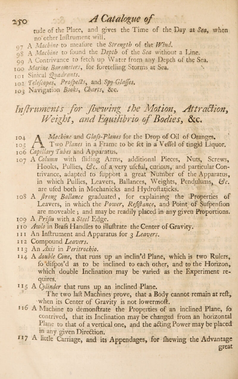 tude of the Place, and gives the Time of the. Day at Sea, when no'other Inftrument will. 07 A Machine to meafure the Strength of the Wind. oS A Machine to found the Depth of the Sea without a Line. qq A Contrivance to fetch up Water from any Depth of the Sea. ioo Marine Barometers, for foretelling Storms at Sea. i o i Sinical Quadrants. 102 Telefcopes, Profpetts, and Spy-Glajfes. 10j Navigation Books, Charts, &c. Inftruments for flawing the Motion, Attraction, Weight, and Equilibria of Bodies, &c. 104 A Machine and Glafs-Planes for the Drop of Oil of Oranges. 105 Two Planes in a Frame to be fet in a VefTel of tingid Liquor. 106 Capillary Tubes and Apparatus. 107 A Column with Hiding Arms, additional Pieces, Nuts, Screws, Hooks, Pul lies, &c. of a very ufeful, curious, and particular Con¬ trivance, adapted to fupport a great Number of the Apparatus, in which Pullies, Leavers, Rallances, Weights, Pendulums, are ufed both in Mechanicks and Hydroftaticks. 108 A ftrong Ballance graduated, for explaining the .Properties of Leavers, in which the Power, Refifiance, and Point of Sufpenfion are moveable ; and may be readily placed in any given Proportions. 109 A Prifm with a Steel Edge. 110 Awls in Brafs Handles to illuftrate the Center of Gravity. 111 An Inftrument and Apparatus for 3 Leavers. 112 Compound Leavers. 113 An Axis in Peritrochio. 114 A double Cone, that runs up an inclin’d Plane, which is two Rulers, fo ‘difpos’d as to be inclined to each other, and to the Horizon, which double Inclination may be varied as the Experiment re¬ quires. 115 A Cylinder that runs up an inclined Plane. The two laft Machines prove, that a Body cannot remain at reft, ‘when its Center of Gravity is not lowermoft. 116 A Machine to demonftrate the Properties of an inclined Plane, fo contrived, that its Inclination may be changed from an horizontal Plane to that of a vertical one, and the adting Power may be placed in any given Direction. 117 A little Carriage, and its Appendages, for fhewing the Advantage great