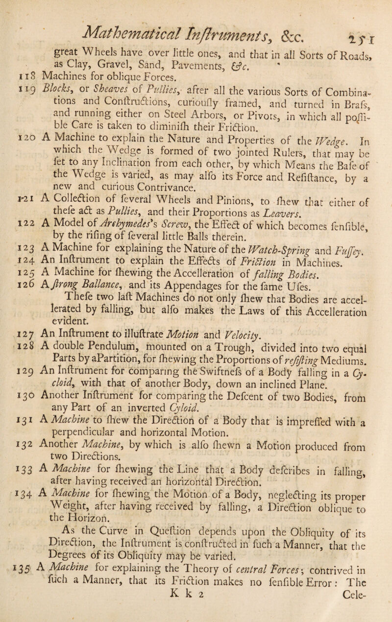 great W heels have over little ones, and that in all Sorts of Roads, as Clay, Gravel, Sand, Pavements, &c. 118 Machines for oblique Forces. 119 Blocks9 or Sheaves of Bullies^ arrer all the various Sorts of Combina¬ tions and ConftruCtions, curioufly framed, and turned in Brafs, and running either on Steel Arbors, or Pivots, in which all poili- ble Care is taken to diminifh their Friction. 120 A Machine to explain the Nature and Properties of the Wedge. In which the Wedge is formed of two jointed Rulers, that may be let to any Inclination from each other, by which Means the Bafe of the Wedge is vaiied, as may alfb its irorce and Refinance, by a new and curious Contrivance. P2i A Collection of feveral Wheels and Pinions, to fhew that either of thefe aCt as Pullies, and their Proportions as Leavers. 122 A Model Archymedes's Screw, the Effect of which becomes fenfible, by the rifing of feveral little Balls therein. 123 A Machine for explaining the Nature of the Watch-Spring and Fu/Tev. 124 An Inftrument to explain the EffeCts of Fridiion in Machines. ' 125 A Machine for fhewing the Acceleration of falling Bodies. 126 A Jlrong Ballance, and its Appendages for the fame Ufes. Thefe two lafb Machines do not only fhew that Bodies are accel¬ erated by falling, but alfb makes the Laws of this Acceleration evident. 127 An Inftrument to illuftrate Motion and Velocity. 128 A double Pendulum, mounted on a Trough, divided into two equal Parts by aPartition, for fhewing the Proportions of refifting Mediums. 129 An Inftrument for comparing theSwiftnefs of a Body falling in a Qy- cloidy with that of another Body, down an inclined Plane. 130 Another Inftrument for comparing the Defcent of two Bodies, from any Part of an inverted Cyloid. 131 A Machine to fhew the Direction of a Body that is imprefted with a perpendicular and horizontal Motion. 132 Another Machine^ by which is alfo fhewm a Motion produced from two Directions. 133 A Machine for fhewing the Line that a Body deferibes in falling, after having received an horizontal Direction. 134 A Machine for fhewing the Motion of a Body, negleCting its proper Weight, after having received by falling, a Direction oblique to the Horizon. As the Curve in Queftion depends upon the Obliquity of its Direction, the Inftrument is conftruCted in fuch a Manner, that the Degrees of its Obliquity may be varied. 135 A Machine ror explaining the d heory of central Forces; contrived in fuch a Manner, that its FriCtion makes no fenfible Error: The