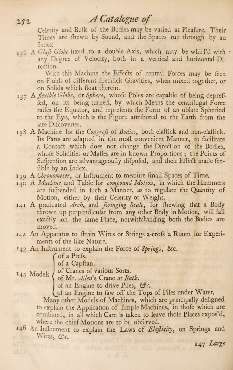 TJ*' Celerity and Bulk of the Bodies may be varied at Pleafure. Their Times are fhewn by Sound, and the Spaces run through by an Index. 136 A Gla/s Globe fixed to a double Axis, which may be whirl’d with ♦ any Degree cf Velocity, both in a vertical and horizontal Di¬ rection. With this Machine the EffeCts of central Forces may be leen on Fluids of different fpecifick Gravities, when mixed together, or on Solids which float therein. 137 A flexible Globe, or Sphere, whofe Poles are capable of being depreE fed, on its being turned, by which Means the centrifugal Force raifes the Equator, and reprefents the Form of an oblate Spheriod to the Eye, which is the Figure attributed to the Earth from the late Difcoveries. 138 A Machine for the Congrefs of Bodies, both elaflick and non-eladick. Its Parts are adapted in the mod convenient Manner, to facilitate a Contact which does not change the Direction of the Bodies, whofe Solidities orMaffes are in known Proportions ^ the Points of Sufpenfion are advantageoufly difpofed, and their EffeCt made fen- fible by an Index. 139 A Chronometer, or Inftrument to meafure fmall Spaces of Time. 140 A Machine and Table for compound Motion, in which the Hammers are fufpended in fuch a Manner, as to regulate the Quantity of Motion, either by their Celerity or Weight. 141 A graduated Arch, and [winging Scale, for fhewing that a Body thrown up perpendicular from any other Body in Motion, will fall exaCtly .on the fame Place, notwithdanding both the Bodies are moved. 142 An Apparatus to drain Wires or Strings a-crofs a Room for Experi¬ ments of the like Nature. 143 An Inflrument to explain the Force of Springs, &c. ( of a Prefs. of a Capdan. of Cranes of various Sorts, of Mr. Allen's Crane at Bath. of an Engine to drive Piles, iflc. jnf an Engine to faw off the Tops of Piles under Water. Many other Models of Machines, which are principally defigned to explain the Application of Ample Machines, in thofe which are combined, in all which Care is taken to leave thofe Places expos’d, where the chief Motions are to be oblerved. An Inflrument to explain the Laws of Elajlicity, on Springs and W7ires, 147 Large 145 Models