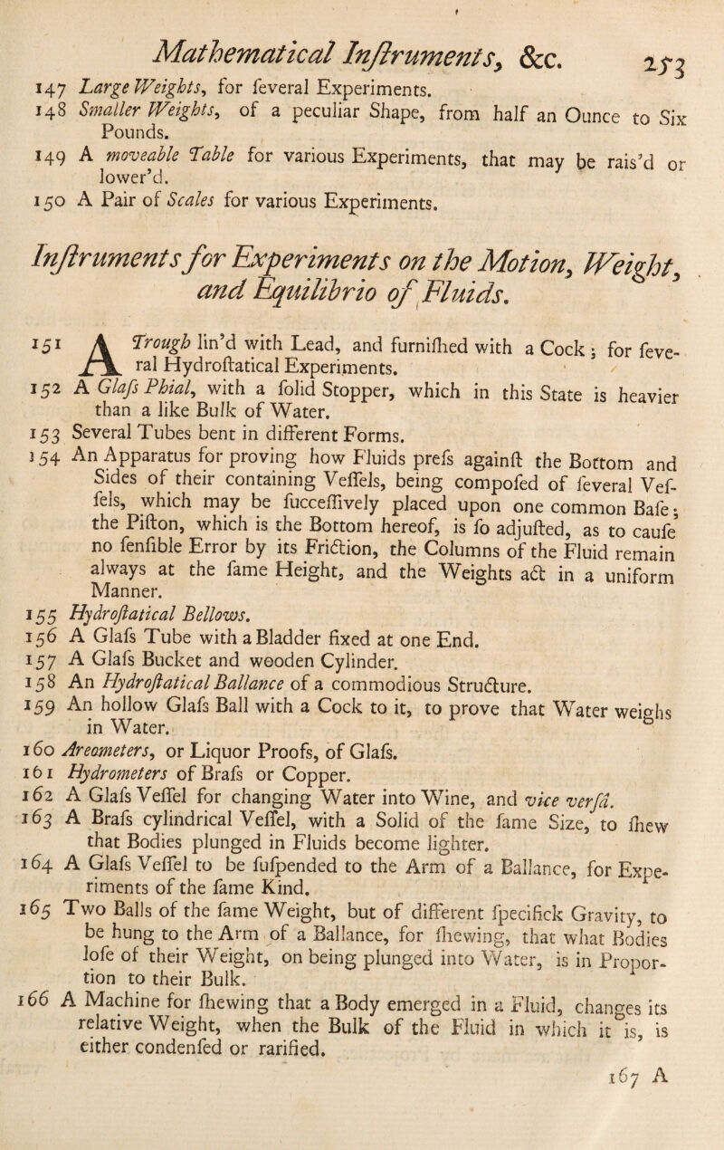f Mathematical Injlruments, &c. 2^g 147 Large Weights, for feveral Experiments. 148 Smaller Weights, of a peculiar Shape, from half an Ounce to Six Pounds. 149 A moveable table for various Experiments, that mav be rais’d o- lower’d. 1 150 A Pair of Scales for various Experiments. Instruments for Experiments on the Motion, Weight, and Equilibrio of Fluids. 5 151 A trough l>n’d with Lead, and furnifhed with a Cock ; for feve- ral Hydroftatical Experiments. 152 A Glafs Phial, with a folid Stopper, which in this State is heavier than a like Bulk of Water. 153 Several Tubes bent in different Forms. 154 An Apparatus for proving how Fluids prefs againft the Bottom and Sides of their containing Veffels, being compofed of feveral Vef- fels, which may be fucceffively placed upon one common Bafe • the Pifton, which is the Bottom hereof, is fo adjufted, as to caufe no fenfible Error by its Friftion, the Columns of the Fluid remain always at the fame Pleight, and the Weights ad in a uniform Manner. 155 Hydroftatical Bellows. 156 A Glafs Tube with a Bladder fixed at one End. 157 A Glafs Bucket and wooden Cylinder. 158 An HydroftaticalBallance of a commodious Structure. 159 An hollow Glafs Ball with a Cock to it, to prove that Water weighs in Water. 160 Areometers, or Liquor Proofs, of Glafs. 161 Hydrometers of Brafs or Copper. 162 A Glafs VefTel for changing Water into Wine, and vice verfd. 163 A Brafs cylindrical Veffel, with a Solid of the fame Size, to fiiew that Bodies plunged in Fluids become lighter. 164 A Glafs Vefiel to be fufpended to the Arm of a Ballance, for Expe¬ riments of the fame Kind. 165 Two Balls of the fame Weight, but of different fpecifick Gravity, to be hung to the Arm of a Ballance, for Brewing, that what Bodies lofe of their Weight, on being plunged into Water, is in Propor¬ tion to their Bulk. 166 A Machine for fhewing that a Body emerged in a Fluid, changes its relative Weight, when the Bulk of the Fluid in which it^is, is either condenfed or ratified. 167 A