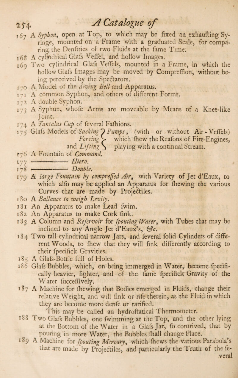 167 A Syphon, open at Top, to which may be fixed an exhaufting Sy¬ ringe, mounted on a Frame with a graduated Scale, for compa¬ ring the Denfities of two Fluids at the fame Time. 168 A cylindrical Glafs VelTel, and hollow Images. 169 Two cylindrical Glafs Veffels, mounted in a Frame, in which the hollow Glafs Images may be moved by Comprefiion, without be¬ ing perceived by the Spectators. t~o A Model of the diving Beil and Apparatus. 171 A common Syphon, and others of different Forms. 1 -2 A double Syphon. 173 A Syphon, whofe Arms are moveable by Means of a Knee-likc Joint. r;4 A tantalus Cnp of feveral Fafhions, 175 Glafs Models of Sucking D Pumps, (with or without Air-Veffels) Forcing which {hew the Reafons of Fire-Engines, and Lifting >> playing with a continual Stream. rj6 A Fountain of Command. 177 178 Hiero. Double. 179 A large Fountain by comprejfed Air, with Variety of Jet d’Eaux, to which alfo may be applied an Apparatus for {hewing the various Curves that are made by Projectiles. ] 80 A Ballance to weigh Levity. 181 An Apparatus to make Lead fwim. 182 An Apparatus to make Cork fink. 183 A Column and Refervoir for /pouting Water^ with Tubes that may be inclined to any Angle Jet d’Eaux’s, &c. 184 Two tall cylindrical narrow Jars, and feveral folid Cylinders of diffe¬ rent Woods, to fhew that they will fink differently according to their fpecifick Gravities. 185 A Glafs-Bottle full of Holes. 186 Glafs Bubbles, which, on being immerged in Water, become fpecifi- cally heavier, lighter, and of the fame fpecifick Gravity of the Water fucceflively. 187 A Machine for fhewing that Bodies emerged in Fluids, change their relative Weight, and will fink or rife therein, as the Fluid in which they are become more denfe or rarified. This may be called an hydroftatical Thermometer. 188 Two Glafs Bubbles, one fwimming at the Top, and the other lying at the Bottom of the Water in a Glafs Jar, fo contrived, that by pouring in more Water, the Bubbles {hall change Place. 189 A Machine for Jpouting Mercury, which {hews the various Parabola’s that are made by Projectiles, and particularly the Truth of the fe¬ veral