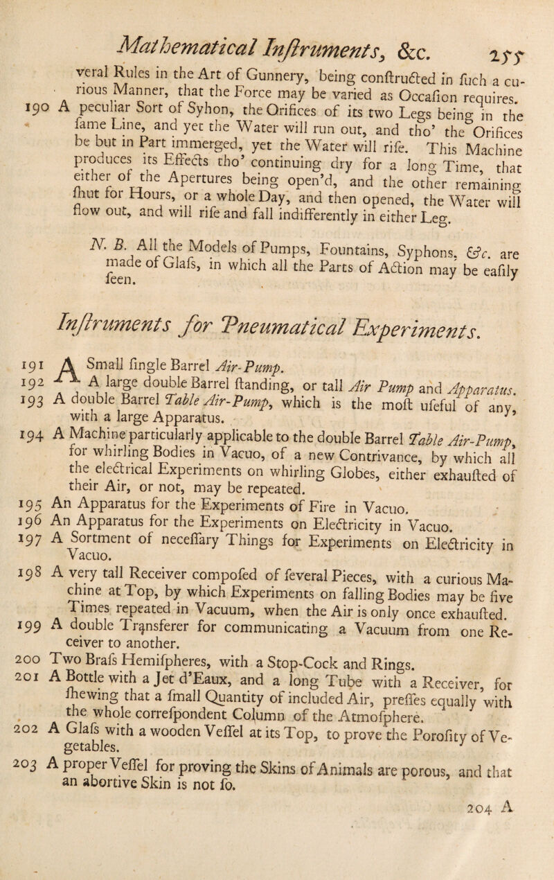 veiaJ Rules in the Art of Gunnery, being conftruded in fuch a cu- nous Manner, that the Force may be varied as Occafion requires. 190 A peculiar Sort of Syhon, the Orifices of its two Legs being in the ame Line, and yet the Water will run out, and tho’ the Orifices be but in Part immerged, yet the Water will rife. This Machine produces its Effects tho’ continuing dry for a long Time, that either of the Apertures being open’d, and the other remaining inut 101 Hours, or a whole Day, and then opened, the Water will Low out, and will rife and fall indifferently in either Leg. N. 5. All the Models of Pumps, Fountains, Syphons. &c. are made of ulafs, in which all the Parts of A&ion may be eafily Injlruments for Tneumatical Experiments. 191 A Small Angle Barrel Air-Pump. 1!t2 a ^ /3rfe ‘VVV, ?arrel ^an^ing, or tall Air Pump and Apparatus. 193 A double Barrel Table Air-Pump, which is the moft ufeful of any with a large Apparatus. n 194 A Machine particularly applicable to the double Barrel ‘Table Air-Pump for whirling Bodies in Vacuo, of a new Contrivance, by which all the eiedncal Experiments on whirling Globes, either exhaufted of their Air, or not, may be repeated. 195 An Apparatus for the Experiments of Fire in Vacuo. 196 An Apparatus for the Experiments on Eledricity in Vacuo. 197 A Sortment of neceffary Things for Experiments on Eledricitv in Vacuo. 1 198 A very tall Receiver compofed of feveral Pieces, with a curious Ma¬ chine at Top, by which Experiments on falling Bodies may be five times 1 epeated in Vacuum, when the Air is only once exhaufted 199 A double Transferer for communicating a Vacuum from one Re¬ ceiver to another. 200 Two Brafs Flemifpheres, with a Stop-Cock and Rings. 201 A Bottle with a Jet d’Eaux, and a long Tube with a Receiver, for ihewing that a fmall Quantity of included Air, preffes eoually with the whole correfpondent Column of the Atmofphere, 202 A Glafs with a wooden Veffel at its Top, to prove the Porofity of Ve- getables. 203 A proper Veffel for proving the Skins of Animals are porous, and that an abortive Skin is not fo. 204 A