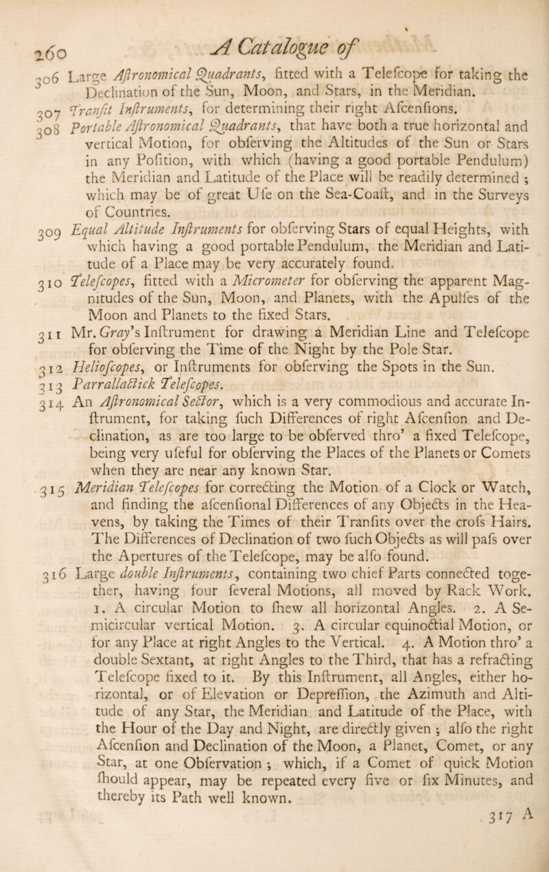 -06 Large Agronomical Quadrants, fitted with a Telefcope for taking the Declination of the Sun, Moon, and Stars, in the Meridian. -07 I'ranfit Inflruments, for determining their right Afcenfions. •^08 Portable Aftronomical Quadrants, that have both a true horizontal and vertical Motion, for obferving the Altitudes of the Sun or Stars in any Pofition, with which (having a good portable Pendulum) the Meridian and Latitude of the Place will be readily determined ; which may be of great Ufe on the Sea-Coalt, and in the Surveys of Countries. -09 Equal Altitude Inflruments for obferving Stars of equal Heights, with which having a good portable Pendulum, the Meridian and Lati¬ tude of a Place may be very accurately found. 310 flelefcopes, fitted with a Micrometer for obferving the apparent Mag¬ nitudes of the Sun, Moon, and Planets, with the Apulles of the Moon and Planets to the fixed Stars. 311 Mr. Gray's Inflrument for drawing a Meridian Line and Telefcope for obferving the Time of the Night by the Pole Star. 312 Heliofcopes, or Inflruments for obferving the Spots in the Sun. \13 Parrallattick Eelefcopes. 314 An Aftronomical Seblor^ which is a very commodious and accurate In¬ flrument, for taking fuch Differences of right Afcenfion and De¬ clination, as are too large to be obferved thro’ a fixed Telefcope, being very ufeful for obferving the Places of the Planets or Comets when they are near any known Star. 315 Meridian Pelefcopes for correcting the Motion of a Clock or Watch, and finding the afcenfional Differences of any Objects in the Hea¬ vens, by taking the Times of their Tran fits over the crofs Hairs. The Differences of Declination of two fuch ObjeCts as will pafs over the Apertures of the Telefcope, may be alfo found. 316 Large double Inflruments^ containing two chief Parts connected toge¬ ther, having four feveral Motions, all moved by Rack Work. 1. A circular Motion to fhew all horizontal Angles. 2. A Se¬ micircular vertical Motion. 3. A circular equinoCtial Motion, or tor any Place at right Angles to the Vertical. 4. A Motion thro’ a double Sextant, at right Angles to the Third, that has a refraCting Telefcope fixed to it. By this Inflrument, all Angles, either ho¬ rizontal, or of Elevation or Depreffion, the Azimuth and Alti¬ tude of any Star, the Meridian and Latitude of the Place, with the Hour of the Day and Night, are direCtly given ; alfo the right Afcenfion and Declination of the Moon, a Planet, Comet, or any Star, at one Obfervation ; which, if a Comet of quick Motion fhould appear, may be repeated every five or fix Minutes, and thereby its Path well known. 3r7 A