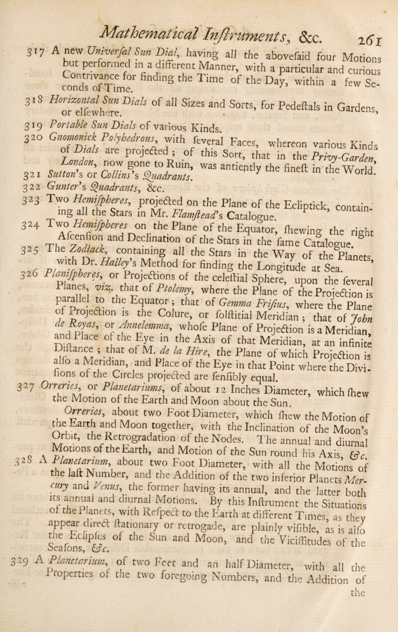 317 Anew Univerfal Sun Dial, having all the abovefaid four Motions but performed ir.a different Manner, with a particular and curious findln§ the Time of ^ Day, within a few Se- 318 ^ofeTfewhtre.^ °f *“ ^ and S°rtS’ for Pedeftais in Gardens, 319 Portable Sun Dials of various Kinds. 3 20 Gnomonick Polyhedrons with feveral Faces, whereon various Kinds ^ Dials are projectedI ; of this Sort, that in the Privy-Garden' London, now gone to Ruin, was antiently the finefl: in the Wnrl-T 321 Sutton s or Collins’s Quadrants. y theWoild. 322 Gunter's Quadrants, &c. 323 Two Hemifpheres, projected on the Plane of the Eclipf.ck contain ing all the Stars in Mr. Flamftead's Catalogue P 324 Two1 Hemifpheres on thePlane of the Equator, firewing the right Ti^'y «°1and declination of the Stars in the fame Catalogue. 325 The Zodlack, containing all the Stars in the Way of the Planets r p/W'y z,Dr Halley's Method tor finding the Longitude at Sea 326 1 \lamfpheres, or Projections of the celeftial Sphere, upon the'feveral Planes, viz, that of Ptolemy, where the Plane of the Projedtion is paralkl to the Equator; that of Gemma Frifms, where the Plane , proJea,on Jj the Colure, or folftitial Meridian ; that of John ^Royas, or Anndemma, whofe Plane of Projedion is a Meridian and 1 lace of the Eye in the Axis of that Meridian, at an infinite ’. Jat of Jf. de la Hire, the Plane of which Projedtion is r a Median, and PJ.ace of t!le Eye in that Point where the Divi- lions of the Circles prodded are fenfibiy equal. 327 Orreries or Planetariums, of about 12 Inches Diameter, which firew the Motion of the Earth and Moon about the Sun. , °zrertes> about two Foot Diameter, which fliew the Motion of the Earth and Moon together, with the Inclination of the Moon’s Gron, the Retrogradation of the Nodes. The annua! and diurnal Motions of the Earth, and Motion of the Sun round his Axis, He 328 A ^‘^tarium, about two Foot Diameter, with all the Motions of the lait Number, and the Addition of the two inferior Planets Mer cury and Venus, the former having its annual, and the latter both its annual and diurnal Motions. By this Inftrument the Situations 01 thel anets, with Refped to the Earth at different Times, as they appear dired ftationary or retrogade, are plainly vifible, as is alfo the Ecliples of the Sun and Moon, and the Viciflitudes of the beaions, &xe. 329 A Planetarium, of two Feet and an half Diameter, with all the Properties ol the two foregoing Numbers, and the Addition of the
