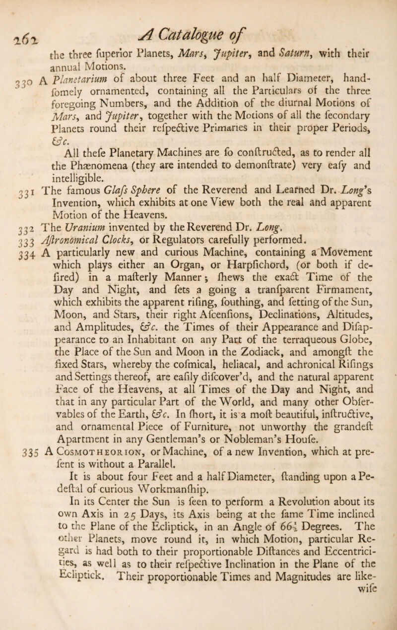 the three fuperior Planets, Mars, Jupiter, and Saturn, with their annual Motions. o’O Planetarium of about three Feet and an half Diameter, hand- fomely ornamented, containing all the Particulars of the three foregoing Numbers, and the Addition of the diurnal Motions of Mars> and Jupiter, together with the Motions of all the lecondary Planets round their refpedtive Primaries in their proper Periods, &c. All thefe Planetary Machines are fo conftru&ed, as to render all the Phenomena (they are intended to demonftrate) very eafy and intelligible. 331 The famous Glajs Sphere of the Reverend and Learned Dr. Long’s Invention, which exhibits at one View both the real and apparent Motion of the Heavens. 332 The Uranium invented by the Reverend Dr. Long. 333 Agronomical Clocks, or Regulators carefully performed. 334 A particularly new and curious Machine, containing a Movement which plays either an Organ, or Harpflchord, (or both if de- fired) in a maflerly Manner; fhews the exadt Time of the Day and Night, and fets a going a tranfparent Firmament, which exhibits the apparent rifing, fouthing, and fetting of the Sun, Moon, and Stars, their right Afcenfions, Declinations, Altitudes, and Amplitudes, &c. the Times of their Appearance and Difap- pearance to an Inhabitant on any Part of the terraqueous Globe, the Place of the Sun and Moon in the Zodiack, and amongll the fixed Stars, whereby the cofmical, heliacal, and achronical Rifings and Settings thereof, are eafily difcover’d, and the natural apparent Pace of the Heavens, at all Times of the Day and Night, and that in any particular Part of the World, and many other Obfer- vables of the Earth, &c. In fhort, it is a mod beautiful, inflrudlive, and ornamental Piece of Furniture, not unworthy the grandefl Apartment in any Gentleman’s or Nobleman’s Houfe. 335 A Cosmotheorion, or Machine, of a new Invention, which at pre- fent is without a Parallel. It is about four Feet and a half Diameter, (landing upon aPe- deflal of curious Workmanfhip. In its Center the Sun is feen to oerform a Revolution about its Jl own Axis in 25 Days, its Axis being at the fame Time inclined to the Plane of the Ecliptick, in an Angle of 661 Degrees. The other Planets, move round it, in which Motion, particular Re¬ gard is had both to their proportionable Diflances and Eccentrici¬ ties, as well as to their relpedtive Inclination in the Plane of the Ecliptick. Their proportionable Times and Magnitudes are like-
