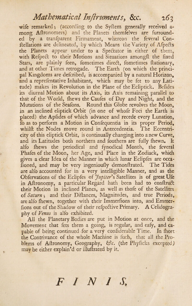 wife remarked; (according to the Syftem generally received a- mong Aftronomers) and the Planets themfelves are furround- ed by a tranfparent Firmament, whereon the feveral Con- fiellations are delineated, by which Means the Variety of Afpe&s the Planets appear under to a Spectator in either of them, with Refpedl to their Motions and Situations amongfi the fixed Stars, are plainly feen, fometimes diredt, fometimes ftationary, and at other Times retrogade. The Earth (on which the princi¬ pal Kingdoms are defended,* is accompanied by a natural Horizon, and a reprefentative Inhabitant, which may be fet to any Lati¬ tude) makes its Revolution in the Plane of the Ecliptick. Refides its diurnal Motion about its Axis, its Axis remaining parallel to that of the World, fhew$ the Caufes of Day and Night, and the Mutations of the Seafons. Round this Globe revolves the Moon, in an inclined eliptick Orbit (in one of whofe Foci the Earth is placed) the Apfides of which advance and recede every Lunation, fo as to perform a Motion in Confequentia in its proper Period, whillt the Nodes move round in Antecedents. The Eccentri¬ city of this eliptick Orbit, is continually changing into a new Curve, and its Latitudes both northern and fouthern are fully fhewn. It alfo fhews the periodical and fynodical Month, the feveral Phafes of the Moon, her Age, and Place in the Zodiack, which gives a clear Idea of the Manner in which lunar Eclipfes are occa- fioned, and may be very ingenioufiy demonftrated. The Tides are alfo accounted for in a very intelligible Manner, and as the Obfervations of the Eclipfes of Jupiter*s Satellites is of great Ufe in Aftronomy, a particular Regard hath been had to conftrufl: their Motion in inclined Planes, as well as thofe of the Satellites of Saturn ; and their Difiances, Magnitudes, and true Periods, are alfo fhewn, together with their Immerfions into, and Em trier- fions out of the Shadow of their refpedtive Primary, A Celidogra- phy of Venus is alfo exhibited. All the Planetary Bodies are put in Motion at once, and the Movement that fets them a going, is regular, and eafy, and ca¬ pable of being continued for a very confiderable Time. In fhort the Contrivance of the whole Machine is fuch, that all the Pro¬ blems of Afironomy, Geography, &c. (the Phyficks excepted) may be either explain’d or illuftrated by it. F 1 N / S,