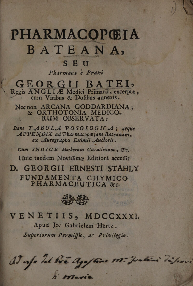BATEANA, CUCTSUB UI Pharmaca &amp; Praxt 1 GEORGII BATEI: X . Regis ANGLI 7E Medici Primarii , excerpta , p^ . cum Viribus &amp; Dofibus annexis. Necnon ARCANA GODDARDIANA ; &amp; ORTHOTONIA MEDICO. RUM OBSERVATA: ltem T.ABUL.4 POSOLOGIC.A; atque APPENDIX ad Pbarmacopejam Bateanam, ex vÁntograpbo Eximii Anttoris . Cum INDICE Morborum 2 CIDAE At » 6, Huic tandem Novitümz Editioni acceífit D. GEORGII ERNESTI STAHLY FUNDAMENTA CHYMICO PHARMACEUTICA &amp;c. j Ei. Ard VENETIIS, MDCCXXXI. Apud Jo: Gabrielem Hertz. Superiorum Permiffa, ac TONS | dU pe a RI pun rr en Au K- Mpdasem.