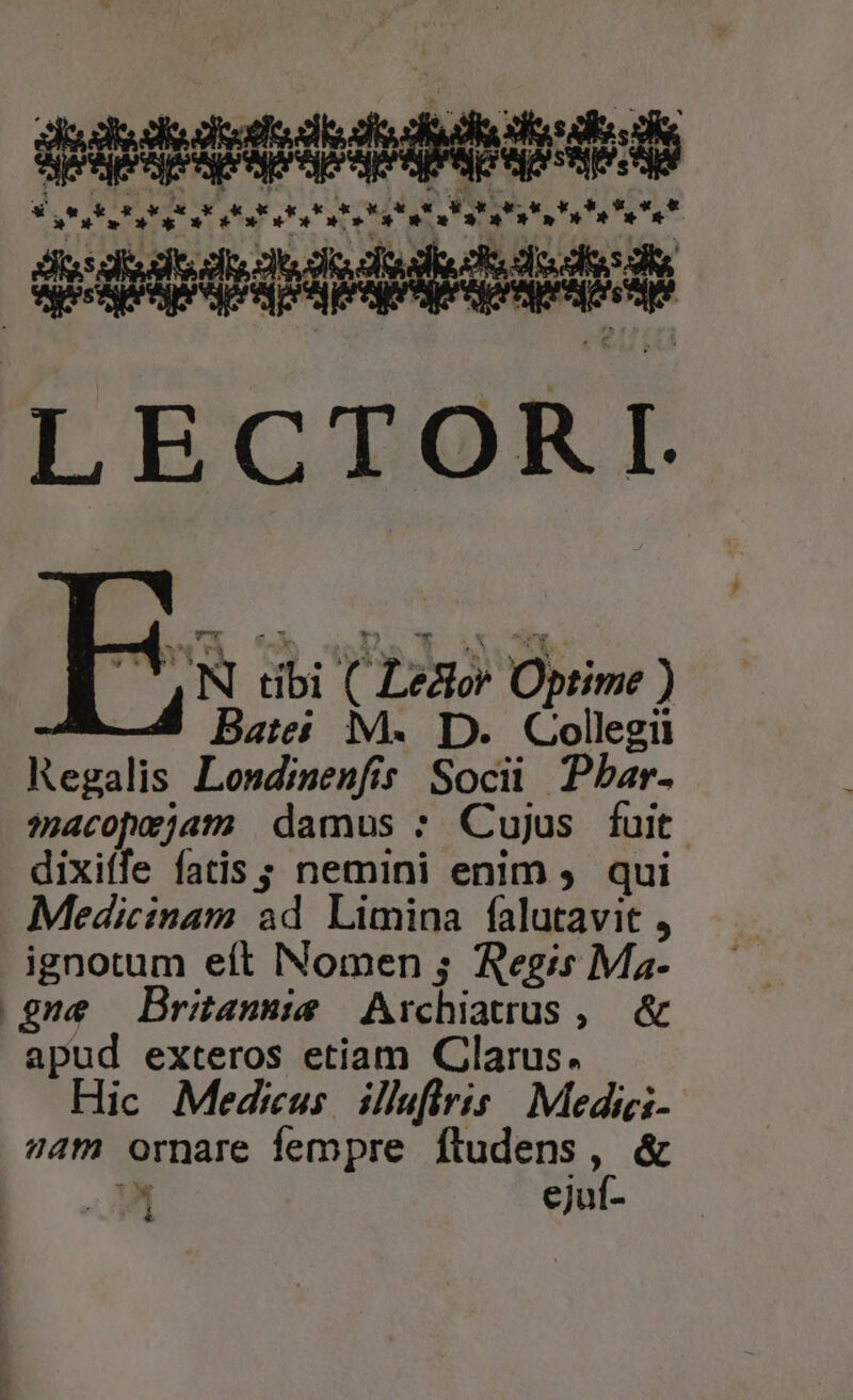 setetoosts 9s * &amp; « 9 x 4. xk d X «t atate ttt! tutte OE * » » * * »»*» o» LECTORI Su N dbi CLestor Optime ) Bates M. D. Collegii Regalis Londinenfis Soci Pbar. macopejam damus : Cujus fuit. dixiffe fatis ; nemini enim . qui Medicinam ad Limina falutavit , ignotum eft Nomen ; Regis Ma- gne Britannis Archiatrus uM apud exteros etiam Clarus. Hic Medrus ilhfiris | Medici- am ornare fempre ftudens, &amp; ! ejuf- 1