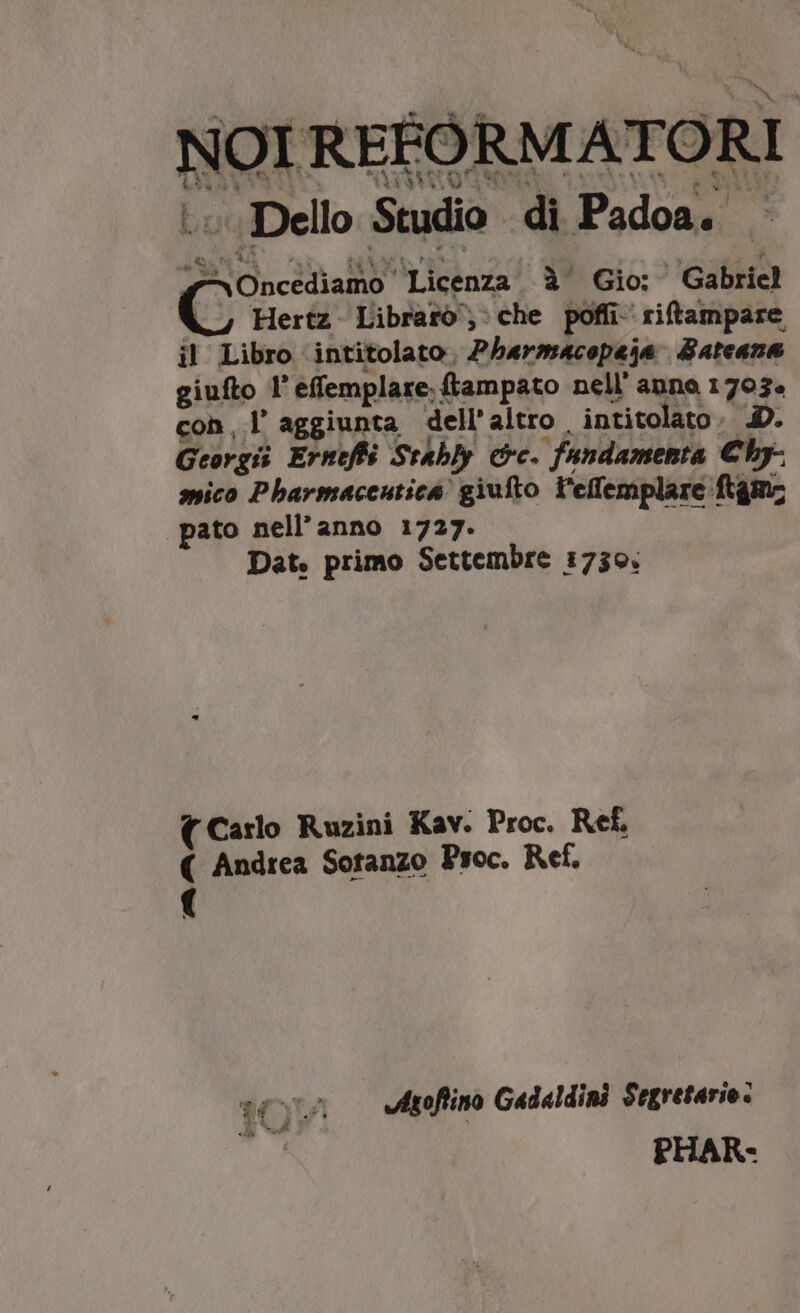 NOI REFORMATORI ...Dello Studio di Padoa. - 4 Oncediamo Licenza à Gio: Gabriel |. Hertz Libraro, che poffi- riftampare il Libro intitolato. Pharmacopeja Bateana giufto l'effemplare; ftampato nell' anno 1703. con, l aggiunta dell'altro , intitolato. 4D. Georgi Erneffó Stably c. fundamenta €by- spico Pbavmaceutica giufto l'effemplare ftgmz pato nell'anno 1727. Dat. primo Settembre 1730. ( Carlo Ruzini Kav. Proc. Ref. ( Andrea Sotanzo P'soc. Ref, ( v4 Vtoflino Gad«ldini Segretario. s PHAR-