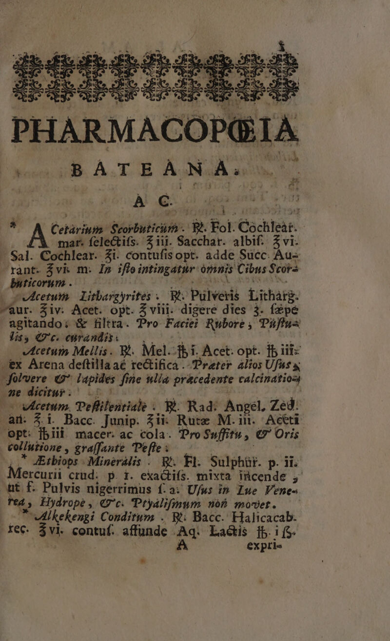 PETRI Was T ps  a^ o» E 2 D» ; 1 r * 1 $4 ?7] - e M rS - jud 4 ! ^ e Ehe dei d T ha Ag , WA 1 1 4 . ^. AAXUP ' * 1 iade unu : ONT n EG LR NE TN NC EE. C , : eN à à l Ioni. À.T OB AONaA aw Ss À €. cre Na  Cetàrium. Scorbuticüm . Bl. Fol. Cochleat. - mar. felectifs. $iii. Sacchar. albif. 3 vi. -— Sal. Cochlear. 3i. contufisopt. adde Succ. Aus rànt. $vk m. Im ifleintingatur ómnis Cibus $cora buticorum ..— CS EI NA. ON . cvetum. Litbargyrites . Bt: Pulveris. Litharg. -aur. Siv. Acet. opt. 5 viii. digere dies 3. fzpé agitando; &amp; filtra. Pro Face; Rubore , Tiflus Vis 7c. ebrandis. | ,.. ENT: vecetum Mellis. 8. Mel.-f$i. Acet. opt. fb iit -ex Arena deftilla aé rectifica Prater àlios Ufus y; Jolvere «2*. lapides fine nlia pracedente calcination se dicitur: 0 ide uM j Xe (co wcetum. IPeflilentiale . Bà: Rad: Angel. Zed. ad: 4i. Bacc. Junip. $ii: Rute M. in. Aceti Opt: fbiii macer. ac cola. Pro Suffitu, €7' Oris collutione , graffante Peffe | | ,* JEtbiops .Mineralis . Bi. Fl. Sulphür. p. ii. Mercurn crud. p. i. exactiís. mixta incende ;, ht f. Pulvis nigerrimus f:a: Ufws in Zue Venes 2 - 1 rd Hydrope , €7c. Ptyalifinum nób moset. — - t ulkekengi Conditum . Wt; Bacc.' Halicacab. rec $vi. contuf. affunde Aq. Lais [5i (S. C expris