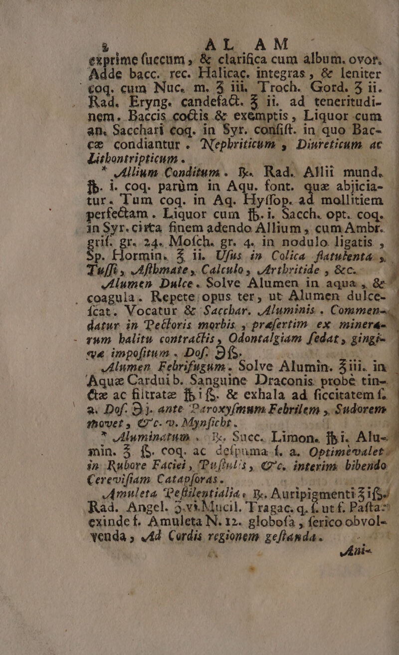 AL AM cipime (uecum , &amp; clarifica cum albüg. OVOf, de bacc. rec. Halicac. integras ; &amp; leniter €o0q. cum Nuc. m. 3 iii. Troch. Gord. 5 ii. Rad. Eryng. candefat. $ ii. ad teneritudi- nem. Baccis co&amp;is.&amp; ex&amp;mptis, Liquor cum an. Sacchari €oq. in Syr. c confit. in. quo Bac- ce condiantur . Nepbriticum y. Diureticum. ac Litbontripticum T | * Allium Conditum . I. Rad. AM mund. Ib. i- coq. parüm in Aqu. font. quz abjicia- tur. Tum coq. in Aq. Hyf(fop. ad mollitiem perfectam . Liquor cum [b.i. Sacch. opt. coq. in Syr. ciita. finem adendo Allium , cum Ambr. uif. gr. 24. Mofch. gr. 4. in nodulo ligatis , p. Hormin. $ ii Ufus im Colica fltulenta y, Tul , ,Aflbmate s Calculo, Jrtbritide , &amp;c.. Jlumen Dulce. Solve Alumen in aqua , 8e ^ . coagula. Repete. opus ter, ut Alumen dulce- ícat. Vocatur &amp; Saccbar. JAluminis . Commen- datur in Deétloris morbis , praefertim ex minerá- | - zum balitw contratlis , Odontalgiam [edat gingi- «v« impofitum . Dof. : JIlumen Felrifugum . Solve Alumin. Aiii. in ) Aquz Carduib. Sanguine Draconis. probé tin. (tx ac filtrate fb1íS. &amp; exhala ad ficcitatem f. — 2. Dof. 3j. ante Paroxyfmum. Febrilem ;. Sudorem. — shovet , C c- 0. Mynficht. Z * Aluminatum «Y, Succ. Limon. lbi. Alu« min. 3. (5. coq. ac defpuma. f. a. Optimevalet. i». Rubore Faciei , 'Pufiulis ,, «7c. interim bibendo. Cerevifiam Catap[oras . JAmuleta effilentialia. y. , Auripi menti $i. Rad. Angel. 3.v*&amp; Mucil. t .ut f, Paftaz exinde . Amuleta N. 12. globofa , io bre Vadás vAd Cordis regionem gefianda. doo PR &amp; venis *