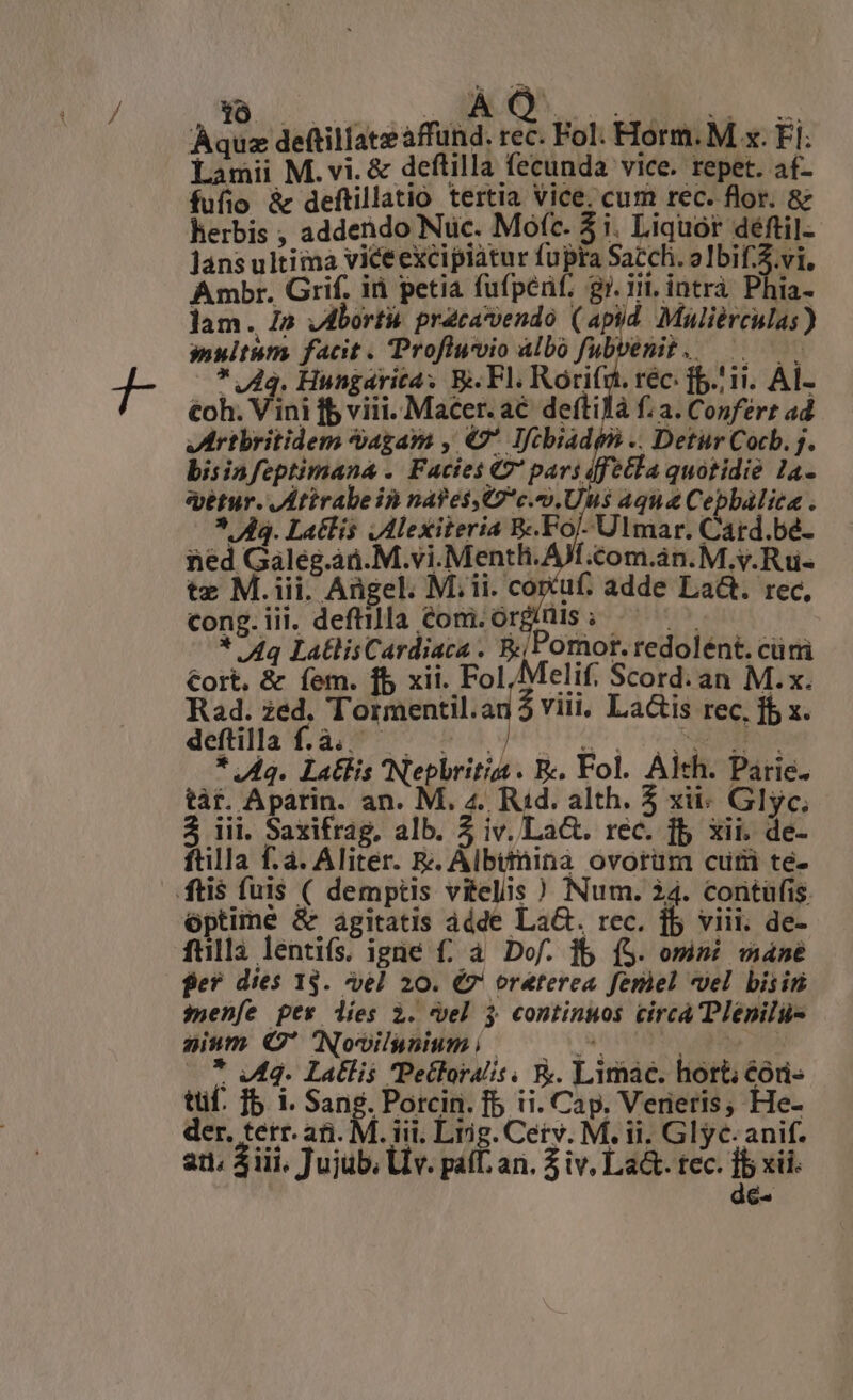 s Jie Aquz deftillate affund. rec. Fol. Horm. M x. Fi: Lamii M. vi. & deflilla fecunda vice. repet. fufio & deftillatio tertia Vice. cum rec. flor. & herbis ; addendo Nuc. Mofc. 3i. Liquor déftil- lans ultima vice excipiàtur fupra Sacchi. o Fd ia Ambr. Grif. iii petia fufpénf; gr. in. intrà Phia- lam. /» vAborti pracavendo (apid Müliérculas) multum facit . Profluvio Albo fubvenit .. | * Ag. Hungarica; B. Fl. Rorifi , féC: ib. ii. Al- €oh. Vini fb viii. Macer. ac deftilà f: a. Conferr ad Vuertbritidem agam , €' Iftbiadé9 .. Detur Cocb. j. bisinfeptimana . Facies €7' pars ffétla quotidie 1a- etur. Attrabein nafesst7*c.9.Uus aqua Cepbálica . ^ Aq. Latlis ,Alexiteria B«.Foj- Ulmar. Card.bé- ned Galeg.ad.M.vi.Menth. AJ cCom.án. M. y.Rüi- tz M.iii. Angel. Mii. coruf. adde La&. rec, cong.iii. deftilla com. orginis; — ^ . —— * /4q LatlisCardiaca . ;Pomot.redolént. cürri €ort, & íem. fb xii. Fol,Melif. Scord.an M.x. Rad. zed. Tormentil.an$ viii, La&is rec. fb x. detis v.a rS Hed uu its 17 p RS NE * Aq. Latis Nepbritiss. B. Fol. Alth. Parie. tàt. Aparin. an. M. 4. Rud. alth. 5 xii: Glyc; 3 iii. Saxifrag, alb. 5 iv. La&. rec. fb xii. de- ftilla fà. Aliter. &. Albinina ovorüm cut te- ftis fuis ( demptis vitelis ) Num. 34. contüfis. optime & agitatis ádde LaG. rec. jb viii. de- fülli lentifs. igüe f£; à Dof. ib (S. omni máné ger dies 13. vel 20. €7' oraterea feriel vel bisin $ueníe pev lies à. vel $ continuos circa Plépilü- aium C' Novilyniumi — 07. * Mq. Latlis Pectoralis, E. Limac. hort; €óri- tüf. Ib 1. Sang. Porcin. fb ii. Cap. Verieris, He- der, tetr. afi. M. iii. Lrig. Cerv. M. ii. Glyc- anif. [-