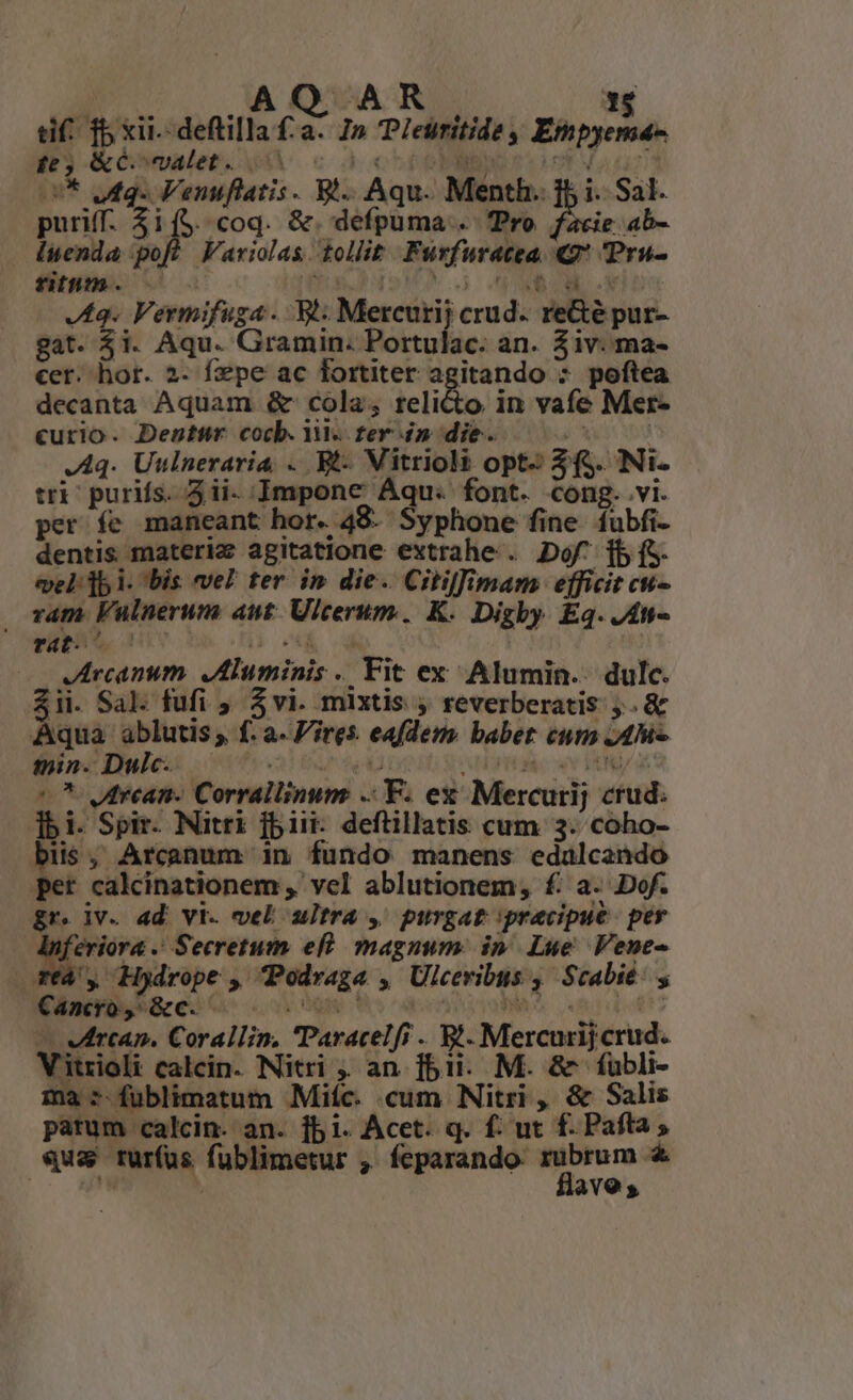 tif: f xii.-deflilla £a. I» Pleüritide Empyema- te, &amp;ómualet; AA c à chooMI eot Vauurnid * ufq. Venuflatis . Bi. Aqu. Menth. ff i. Sal. puriff. 51($. coq. &amp;. defpuma . Tro facie ab- luenda poft Variolas tollit. Furfuratea. «g* 'Pru- tih. v s (rad qoV us ANSCR lo JI. Vermifuga. Wt Mercurij crud. reGé pur- gat. 51. Aqu. Gramin. Portulac. an. Ziv. ma- cer. hor. 2- fzpe ac fortiter agitando * poftea decanta Aquam &amp; cola; relicto in vafe Mer- curio. Denthür cocb. Y. fer i» die. j^ | J Aq. Uulneraria, . Bt- Vitrioli opt- 3f. Ni- tri: purifs. 5ii- Impone Aqu. font. cong. vi. per fe maneant hor. 48: Syphone fine íubfi- dentis materiz agitatione extrahe . Dof^ [b (S. vel: ]b i. bis vel ter in die. Citilffimam efficit cu- vam. Vulnerum aut. Ulcerum. K. Digby Eq. Jt vui S, HL 1  Jrcanum. ,Aluminis . Fit ex Alumin.. dulc. $ii. Sal. fufi ; $vi. mixtis ; reverberatis . &amp; Aqua ablutis; f. a- Fires. eafdem. babet em 4M Bio! Dine one Lr Ioco S aH TOÀ: e EN 5 Utrean- Corrallinum Y. ez Mercurij crud: ]bi. Spir Nitri fbi deftillatis cum 3. coho- biis, Arcanum in fundo manens edalcendo et calcinationem , vel ablutionem, f: a. Dof. gr. jv. ad vi. vel ultra ,' purgat precipue. per MU Seem eff magnum: in, Lue Vene- TfÀ , Hydrope , Podraga , Ulceribus ,' Scabit: y KB: es Q^ oio Fo caeso ende — Vwrcan. Corallin. Paracelfi . Bi. Mercurijcrud. Vitrioli calcin. Nitri , an fbi. M. &amp; fubli- 1a 5 fublimatum Miíc. cum Nitri, &amp; Salis patum calcin. an. jb i. Acet. q. f: ut f. Pafta «us rurfus fublimetur , feparando u— &amp; MEE a ave,