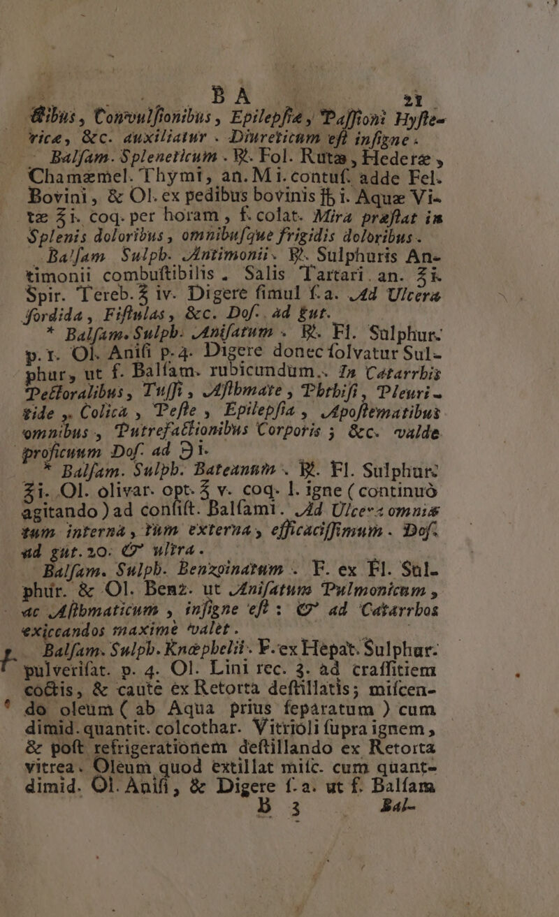 - X : E e $ A i »Y | ibus, Convulftonibus , Epilepfie y Paffioni Hyfte- vice, &c. auxiliatur . Dinreticum efl infizae . . - Balfam. Spleneticum . W.. Fol. Ruta, Hederz , Chamzemel. Thymt, an. M i.contuf. adde Fel. Bovini, & Ol. ex pedibus bovinis fb i. Aqua Vi- te Zi Coq.per horam , f.colat. Mira praflat im $plenis doloribus , omnibuf3ue frigidis doloribus . Ba!fam Sulphb. Jntimonii- W. Sulphuris An- timonii combuftibilis . Salis Tartari. an. Zi Spir. Tereb.2 iv. Digere fimul f:a. J44 Ulcera dordida , Fiflulas, &c. Dof. ad £ut..— * Balfam. Sulpb. JAnifatum .— We. Fl. Salphur- p. r. Ol. Anifi p. 4- Digere donecíolvatur Sul- phar, ut f. Balfam. rubicundum.. Z» Cararrbis Pelloralibus , Twuffi , Afibinate ; Tbtbifi , Pleuri fide ,. Colica , Pefle , Epilepfia ,' J dpoftematibus omnibus , Putrefattionibus Corporis 5 &c. «valde proficuum Dof. ad 91. : - * Balfam. Sulpb. Bateannim . Bt. Fl. Sulphur Zi. Ol. olivar. opt. v. coq. l. igne ( continuó agitando ) ad confift. Balfami. /Zd U/cec« omnis twn internà , thm externa y efficadffimum . 3Dof. «ud guüt.20: Q wlira. — | Balfam. Sulph. Benxoinatum . Y. ex Fl. Sul. phir. & Ol. Benz. ut JZnifatum Pulmonicum , - «c ,Alibmaticum , infigne efl : €» ad 'Catarrbos exiccandos maxime valet . P 5 Ee Balfam- $ulpb. Knepbelii. V.ex Hepat. Sulphur: pulverifat. p. 4. Ol. Lini rec. 3. ad craffitiem co&is, & caute ex Retorta defüillatis; miícen- ' do oleum ( ab Aqua prius feparatum ) cum dimid. quantit. colcothar. Vitrioli fupra ignem , & poft refrigerationem deftillando ex Retoita vitrea. Oleum quod extillat mitc. cum quant- dimid. Ol. Ani, & Digere f:a. ut f. Balfam b 3 a«- -