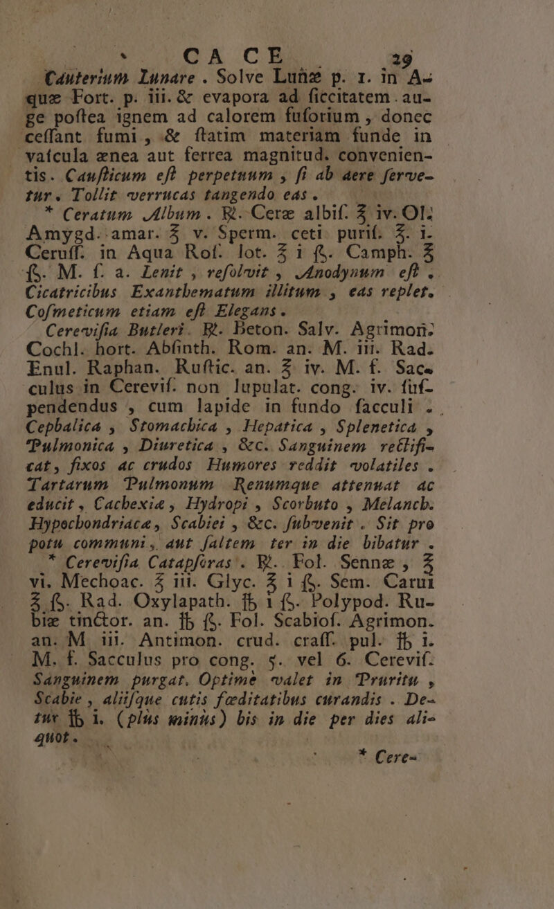 Cauterium. Lunare . Solve Lunz p. 1. in A- quz Fort. p. iii. & evapora ad ficcitatem . au- ge poftea ignem ad calorem fuforium , donec ceffant fumi , & ftatim materiam funde in vaícula enea aut ferrea magnitud. convenien- tis. Cauflicum eft. perpetuum , fi ab aere ferve- für. Tollit -verrucas tangendo eas. — — * Ceratum. Album. Wi. Cere albif. 5 iv. OI. Amygd. amar. $ v. Sperm. ceti. purif.. 5. i. Ceruff. in Aqua Rot. lot. Z 1 ($. Camph. 5 (S. M. f: a. Lenmit , refolvvit ,, J4nodynum | eft . Cicatricibus Exantbematum. illitum , eas replet. Cofmeticum etiam efl Elegans. ; Cerevifia Butleri. Bt. beton. Salv. Agrimon: Cochl. hort. Abfinth. Rom. an. M. in. Rad. Enul. Raphan. Ruftic. an. 2. iv. M. f. Sac. culus in Cerevif. non. lupulat. cong. iv. fuf- pendendus , cum lapide in fundo facculi . Cepbalica ,' Stomachica , Hepatica , Splenetica , Pulmonica , Diuretica , &c. Sanguinem retlifi- cat, fixos ac crudos. Humores reddit volatiles . Tartarum Pulmonum |. Renumque attenuat | ac educit , Cachexia , Hydropi , Scorbuto , Melancb. Hypoecbondriace ,. $cabiei , &c. fubvenit . Sit pro potu communi ,, aut. faltem. ter in die bibatur . * Cerevifia Catapforas . El.. Fol. Senne , vi. Mechoac. 5 iit. Glyc. 5 1 (5. Sem. Cani 4 (5. Rad. Oxylapath. f5 1 ($. Polypod. Ru- bie tinctor. an. jb ($. Fol. Scabiof. Agrimon. an. M in. Antimon. crud. craff. pul. [b i. M. f. Sacculus pro cong. $. vel 6. Cerevif. Sanguinem purgat. Optime «valet in Pruritu , $cabie , aliifque cutis feditatibus curandis . De- tut b 1. (pius minus) bis in die per dies ali- quot. * Cere-
