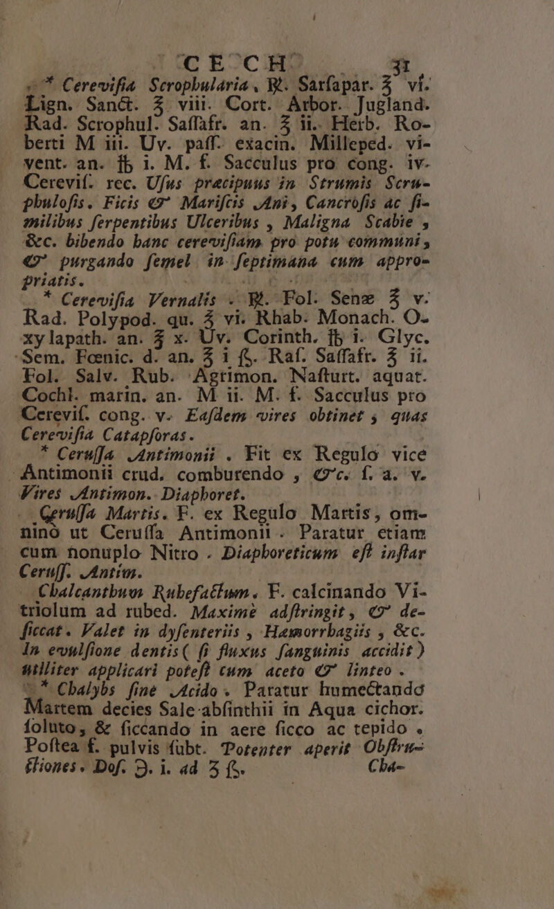 Mp. o. CE CH ir. £7 Cerevifia. Seropbularia , Wt. Sarfapar. 5. ví. Lign. Sanc. $ viii. Cort. Arbor. Jugland. Rad. Scrophul. Saffafr. an. Z A. Herb. Ro- berti M iii. Uv. paff- exacin. Milleped. vi- vent. an. fb i. M. £. Sacculus pro cong. iv- Cerevif. rec. Ufus pracipuus in Strumis Scru- phulofis. Ficis €? Marifcis Ani, Cancrofis ac fi- milibus ferpentibus Ulceribus , Maligna Scabie , &amp;c. bibendo banc cerevvifiam. pro potu communi €? purgando femel. in. feptimana «um. appro- priatis. s M Ue P .* Cerevifía Vernalis - Bi. Fol. Sene $ v. Rad. Polypod. qu. 4 vi: Rhab. Monach. O- xylapath. an. 4 x. Uv. Corinth. fb i. Glyc. -Sem. Fonic. d: an. 5 1 (S. Raf. Saffafr. 3 ii. Fol. Salv. Rub. 'Agtimon. Nafturt. aquat. Cochl. marin. an. M ii. M. f. Sacculus pro Cerevi(. cong. v. Eafdem -vires obtinet 5. quas Cerevifia Catapforas. | * Ceruf]a .Antimonii . Fit ex Regulo vice -Antimonti crud. comburendo , «7c. f. a. v. Fires JAntimon.. Diapboret. 3 Gerulja Martis. F. ex Regulo Martis, om- ninó ut Ceruífa Antimonit . Paratur etiam . cum honuplo Nitro . Díapboreticum | eft inflar Ceruff.. ]IAntíos. | | | £balcantbue Rubefatium. V. calcinando Vi- trolum ad rubed. Maxime adflringit , «7 de- [ficcat - Valet in dyfenteriis , Hawmorrbagiis , &amp;c. In evulfione dentis( (i fluxus fanguinis accidit ) Williter applicari potefl tum. aceto €7* linteo . 7 Cbalybs finé J4cido . Paratur humectando Martem decies Sale-abfinthii in Aqua cichor. Íoluto, &amp; ficcando in aere ficco ac tepido . Poftea £. pulvis fuübt. 'Porenter aperit Obffra- Éliones - Dof. 3. i. 4d 5 (s. Chba-