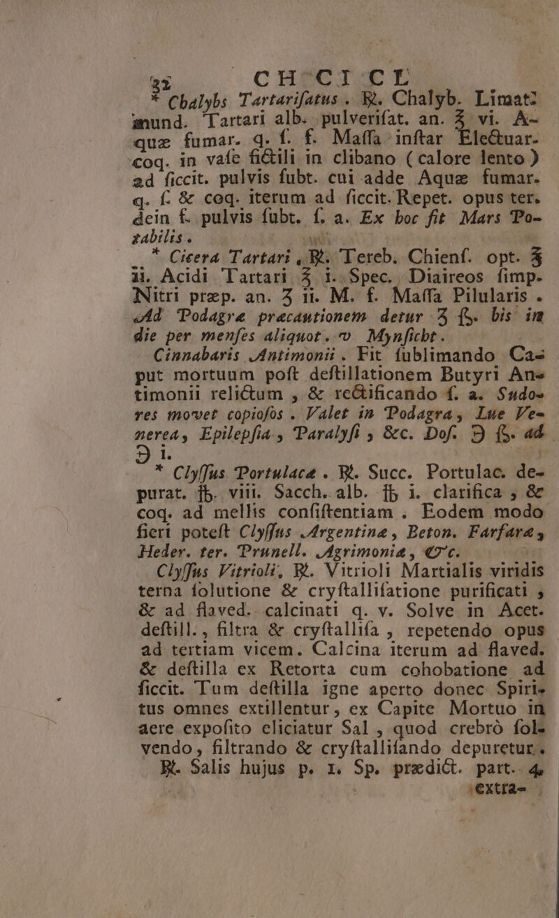 ED CHECTCOE TL ] Cbalybs Tartarifatus . &amp;. Chalyb. Limatz sund. Tartari alb. pulverifat. an. Z vi. A- quz fumar. q. f. f. Maffa inftar. Ele&amp;uar. coq. in vafe fi&amp;ili in clibano ( calore lento ) ad ficcit. pulvis fubt. cui adde Aquae fumar. q. f. &amp; coq. iterum ad ficcit. Repet. opus ter. dein f£. pulvis fubt. f. a. Ex boc fit Mars 'Po- zabilis. an |... * Cieera Tartari ,.Bh. Tereb. Chienf. opt. $ ài Acidi Tartari. $ i. Spec. Diaireos fimp. Nitri prep. an. 5 it. M. £. Maffa Pilularis . «Ad 'Podagre precantionem. detur ^ (S. bis im die per menfes Aliquot. » Mynficbt . Cinnabaris .Antimonii . Fit fublimando Ca- put mortuum poft deftillationem Butyri Ans timonii relictum , &amp; re&amp;ificando f. a. S$udo» res movet copiofos . Valet in Podagra , Lue Ve- nerea, Epilepfia , Paralyfi , &amp;c. Dof. 9 (5. a4. 9i * Clyffus Portulace . Bi. Succ. Portulac. de- purat. fb. viti. Sacch. alb. fb i. clarifica ; &amp; coq. ad mellis confiftentiam . Eodem modo fier poteft Clyffus Argentine, Beton. Farfara s Heder. ter. Prunell. JAgrimonia , «7'c. | Clyffus Vitrioli, &amp;à. Vitrioli Martialis viridis terna folutione &amp; cryftallifatione purificati ; &amp; ad flaved.. calcinati q. v. Solve in Acet. deftill., filtra &amp; cryftallifa , repetendo opus - ad tertiam vicem. Calcina iterum ad flaved. &amp; deftilla ex Retorta cum cohobatione ad ficcit. Tum deftilla 1gne aperto donec Spiri. tus omnes extillentur, ex Capite Mortuo in aere expofito eliciatur Sal , quod crebró fol. vendo, filtrando &amp; cryftallifando depuretur. B. Salis hujus p. x. Sp. predict. part. 4, ^ SEXUIA- — | E.