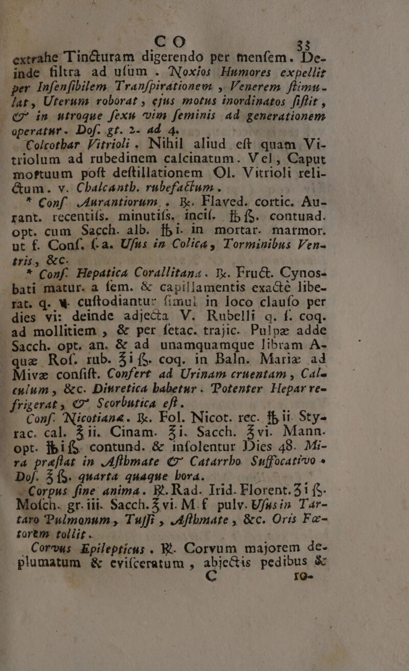 extrahe Tincturam digerendo per hen. De. inde filtra ad ufum . Nox/os Humores expellit per Infenfibilem. Tran[pirationew. ,. Venerem. flimu- lat, Uteruns roborat ; ejus motus inordinatos fiflit , C2 in utroque fexu vim feminis Ad generationem operatur. Dof. gt. 2- 4d. 4. Colcotbar Vitrioli . Nihil aliud. eft quam Vi- triolum ad rubedinem calcinatum. V el, Caput moftuum poft deftillationem OI. Vitrioli reli- &um. v. Cbalcantb. rubefatium. * Conf. ,Aurantiorum, ,. Ek. Flaved. cortic. Au- rant. recentis. minutifs. incií. [5 (5. contund. opt. cum Sacch. alb. fbi. in mortar. marmor. ut f. Conf. (-a. Ufus in. Colica Torminibus Ven- tris, &c. | * Conf. Hepatica Corallitana . Xx. Fru&. Cynos- bati matur. a fem. & capillamentis exacte libe- rat. d. € cuftodiantu: fimui in loco claufo per dies vi: deinde adjeca V. Rubelli q. f. coq. -ad mollitiem , & per fetac. trajic. Pulpz adde Sacch. opt. an. & ad unamquamque libram A- quz Rof. mb. $i (5. coq. in Baln. Marix ad - Mivz confift. Confert. ad. Urinam cruentam , Cal- culum , &c. Dinretica babetur . Potenter Hepar re- (frigerat, C7 Scorbutica efl. ' Conf. Nicotian4. Y. Fol. Nicot. rec. fii. Sty- - rac. cal. 4ii. Cinam. Zi. Sacch. 4vi. Mann. - opt. fbifS. contund. & infolentur Jiies 48. Mi- ra pr&flat in ,Aflbmate €? Catarrbo. Suffocativvo ^ Dof. 305. quarta quaque bora. j' Corpus. fine: anima. B.. Rad. Trid. Florent. 3i (S. Mofch. gr. iii. Sacch. Z vi. M.f. pulv. UJusin Tar- taro Pulmonum , TuJfi , JAflbmate , &c. Oris Fe- torem tollit .. Corvus Epilepticus . B. Corvum majorem de. plumatum & evi(íceratum , Que pedibus & IQ«