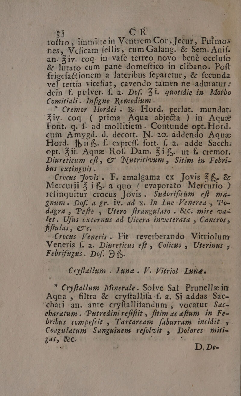 HE , immittein Ventrem Cor, Jecur, Pulmos nes, Veficam fellis, cum Galang. &amp; Sem. Anif. an. Ziv. coq. in vafe terreo novo bené occluío &amp; lütato cum pane domeftico in clibano. Poft frigefactionem a lateribus feparetur, &amp; fecunda vel tertia vicefiat, cavendo tamen ne adutatur : dein f. pulver. f; a. Dof. 51. 4fotidie in. Morbo Comitiali. Infgne Remedium . * Creimor Hordei . K&amp;. Hord. peilat. mundat. Ziv. coq ( prima Aqua abjecta ) in Aqu Font. q. f: ad mollitiem. Contunde opt. Hord. cuin Amygd. d. decort. IN. 20. addendo .Aquz Hord. [Birf$. f. expretff. fort. f a. adde Sacch, opt. Zi. Aque Rof. Dam. $i f$. ut f. cremor. Diureticum efl, €2' Nutritivum, Sitim in Febri- bus extinguit. | Crocs jovis . F. amalgama ex Jovis Zf$. &amp; Mercurii 5 1f. a quo ( evaporato Mercurio ) relinquitur crocus Jovis. Sudorifitüám efl ma- ínum. Dof. a gr. 1v. ad x. In Lue Venerea , 'Po- dagra , Pefle ; Utero firangulato . &amp;c. mire va- let. Ufus externtis ad Ulcera inveterata ,' Cancros y ffiulas, ez. | Crocus Veneris. Fit. reverberando. Vitriolum Veneris f. a. Dinreticus efh , Colicus ,' Uterintus y. Febrifugus. Dof. 9 fS. Cryflallum . Luna . V. Vifriol Lube. * €ryflallum. Minerale. Solve Sal. Prunellz in Aqua , filtra &amp; cryftallifa.f. a. Si addas Sac- chari an. ante cryftallifandum , vocatur Sac- ebaratum . Putredini refiflit , fitim ac eflum in Fe- bribus: compe[cit ,' Tartaream | [aburram. incidit. y. Coazulatum Sanguinem vefolvit , ^ Dolores miti- g4£, &amp;c. ü D. De-