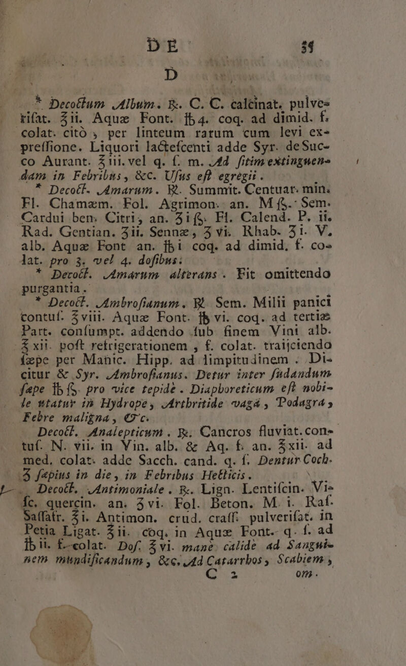 Dm o pf S * Decotlum Album. &amp; C. C. caltinat. pulves difat. $ii. Aquz Font. fb4. coq. ad dimid. f. colat. citó ; per linteum rarum cum levi ex- preffione. Liquori la&amp;efcenti adde Syr. deSuc- co Aurant. Zi. vel q. f. m. 4d. fitim extinguene dam in Febribus, &amp;c. Ufus ef egregii. ' * Decotl. J4marum. Ri. Summit. Centuar. min, Fl. Chamzm. Fol. Agrimon. an. M f$. Sem. Cardui ben, Citri, an. 3i($. Fl. Calend. P. ii. Rad. Gentian. 3ii. Senn, 5 vi. Rhab. 31. V, alb. Aquz Font an. fbi coq. ad dimid, f. co- . Jat. pro 3. vel 4. dofibus: | * Berotl. J4maárnm alterans . Fit. omittendo purgantia. UT CERE * Decoct. JAmbrofianum , &amp;. Sem. Militi panici contuf. 3viii. Aqua Font. f$ vi. coq. ad tertiz Part. confumpt. addendo fub finem Vini alb. .£xii. poft refrigerationem , f£. colat. traijciendo ízpe per Manic. Hipp. ad limpitudinem . .Di« citur &amp; Syr. Jmbrofianus. Detur inter fudandum fepe ib (S. pro vice tepide . Diapboreticum eft nobi- le ttatur ih Hydrope, Jrtbritide vagá , Podagra ; Febre maligna , €2'c. | Decoél, Analepticum . &amp;. Cancros fluviat. cons tuf- N. vii. in Vin. alb. &amp; Aq. f. an. $xii- ad med, colat. adde Sacch. cand. q. f. Dentur Cocb. 4 fepius in. die, in. Febribus Hetlicis. um -—. Decotl, JAntimoniale . &amp;. Lign. Lentifcin. Vi» Íc. quercin. an. 3vi. Fol. Beton. M. i. Raf. Saffatr. $i. Antimon. crud. craffi. pulverifat, in Petia Ligat. $ii. coq. in Aquz Font.- q. f. ad It. f—olat. Dof, Zvi. mane. calide ad. Sangni- nem mundificandum , Gc. 4d Catarrbos , Scabiem ,