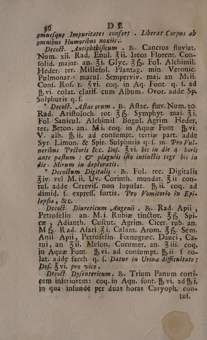 jó mE pmnefque Impurvitates confert .— Liberat Corpus ab omnibus Humoribus noxiis «. MN Decot]. .Antipbtbifieum . Ww. Canctos fluviat. Num. xii. Rad. Enul. 31i. reos Florent. Con- folid. major. an. 3i. Glyc. 2f$. Fol. Alchimil. Heder. :er. Millefol. Plantag. min. Veronic. Pulmonar.:* macul. Semperyiv. maj an. M.ii. Conf. Rof. r. $vi. coq. in Aq. Font. q. f. ad ibvi. colat. clarif- cum Album. Ovor. adde 5p Sulphuris q. f. * Decotl. JAflac orum . E Aftac. fluv. Num.2o. Rad. Ariftoloch. rot. 3f$. Symphyt. mai. 31i, Fol. Sanicul. Alchimil^ Bugul. Agrim. Heder, ter. Beton. an. Mi. coq. in Aquz Font | jbvi. V. alb. fbii. ad confumpt. tertig part. adde Syr. Limon. &amp; Spir. Sulphuris q. f, m. Pro l- geribus Pecloris &amp;c. DoJ. &amp;vl. bis in die 4. boris ante paflum : €9' plagulis iflo intintlis tege bis in die. Mirum in deploratis. * Decotinm | Digitalig « &amp;. Fol. rec. Digitalis Siv. vel M.ii, Uv. Corinth. mundat. 3ii con- tuf. adde Cerevif. non lupulat. jbii. coq. ad dimid. f. exprelf, fortis. Pro Pomitorio in Epi- lepfia , &amp;c. : | ui Decott.. Diureticum ,Augenii . R.. Rad. Apii , Petrofelin. an. M.i. Rubie tin&amp;or. Zí$ Spi- €x , Adianth, Cuícut. Agrim. Cicer. rub. an. M f$. Rad. Afari. Zi. Calam. Arom. 3f. Sem. Ani: Apii, Petrofelin. Foenugrec. Dauci , Ca- rui, an. 3ii. Mclon, Cucumer, an. iii. coq, jn Aquz Font. jbvi. ad conínmpt. f5 ii. f co- Jat. adde facch q. f. Datur in Urine difficultate: Dof. $ vi. pro vice. | Deco&amp;t.. Dyfentericum , &amp;. 'Trium Panum corti- - cem inferiorem: coq. in Aqu. font. fb vi. ad fbi. in qua infunde per duas horas Caryoplh. cons j tuf.