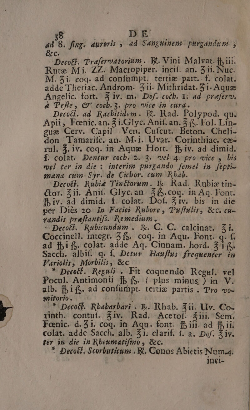 DE e Deco£l. Prefervatorium . Yt. Vini Malvat. ff iii. Rute Mi. ZZ. Macropiper. incif. an. ii. Nuc. M. 3i. coq. ad confumpt. tcitig part. f. colat. adde Theriac. Androm. 31i. Mithridat. 31. Aqua Angelic. fort. 5 iv. m. Dof. cob. 1: ad. praferv. &amp; Pefle , €? cotb. 3. pro vice i» cura. Decoct. ad. Racbitidem . V. Rad. Polypod. qu. Apii, Feenic. an. i.Glyc. Anif. an. 5 (5. Fol. Lin- uz Cerv. Capil Ven. Cuícut. Beton. Cheli- don 'lamariíc, an. M.1. Uvar. Corinthiac. cz- rul. 3.iv. coq. in Aqua Hort. fbiv. ad dimid. f. colat. Dentur cotb. 2. 3. vel 4. pro «vice y bis evel ter in die 1 interim purgando femel in fepti- mana cum: Syr. de Cicbor. cm. Rbab. | Decotf. Rubi Tintiorum. &amp;&amp; Rad. Rubiztin- &amp;or. Zii. Ani. Glyc.an. 2 (5.coq. in Aq. Font. fbiv. ad dimid. f. colat. Dof. 31v. bis in die pér Diés 20. Ip Faciei Rubore , Puflulis, &amp;c. cu- randis preflantifs. Remedium. - Decott. Rubicundum . X. C. C. calcinat. $i. Coccinell. integr. 3f$. coq. in Aqu. Font. q. f. ad jbi[($. colat. adde Aq. Cinnam. hord. Z 1 (o. Sacch. albif. q. f. Detur Hauflus. frequenter. in lFariolis , Morbilis, &amp;c : * Decotl. Reguli . Fit coquendo Regul. vel Pocul. Antimonii [5 f$. ( plus minus ) in V. alb. f5if$. ad confumpt. terti partis . Pro vo- sitorio. |— jx | -* Decotl. Rbabarbari . &amp;. Rhab. 3ii. Uv. Co- rinth. contuí. $iv. Rad. Acetoi. Ziii. Sem. Foenic. d. 51. coq. in Aqu. font. fb ii. ad fii. ' ter in die in Rbeumatifmo , &amp;c. | * Decotl. Scorbuticum . B. Conos Abictis Num. inci- EN dEd ei