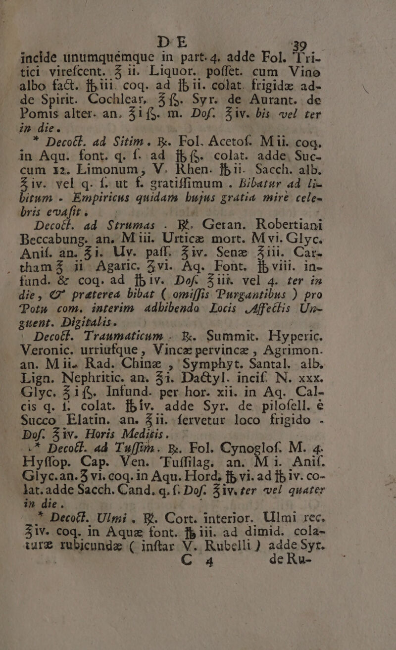 (E i incide unumquémque in part. 4. adde Fol. Tu. tici virefcent. 5 ii. Liquor. poffet. cum Viae albo fact. fiii. coq. ad fbii. colat. frigidz ad- de Spirit. Cochlear, 31(5. Syr. de Aurant. de Pomis alter. an, 41(5. m. Dof. Ziv. bis vel ter in die. x * Decotl. ad Sitim. &amp;. Fol. Acetof. Mii. coq. in Aqu. font. q. f. ad [fBí($. colat. adde, Suc- cum i2. Limonum,; V. Khen. fbii. Sacch. alb. Ziv. vel q. f. ut f. gratiffimum . Bibatar ad. li- bitum - Empiricus quidam bujus grátia mire cele- bris evafit. — / Decot. ad Strumas . Wt. Geran. Robertiani Beccabung. an. M iii. Urtice mort. M vi. Glyc. Anif. an. $1. Mv. paff. Ziv. Sene 21ii. Car. , tham 5 i1 Agaric. vi. Aq. Font. [fbviii. in- fund. &amp; coq. ad [biv. DofW £Ziik vel 4. ter i5 die, € praterea bibat (.omi[fis Purgantibus ) pro ots com. interim Adbibendo Locis JAffetlis Un- guent. Digitalis. | . Decotf. Traumaticum . X. Summit. Hyperic. Veronic. urriufque , Vincz pervincz , Agrimon. an. Mii» Rad. Chinz , Symphyt. Santal. alb, Lign. Nephritic. an. 51. Da&amp;yl. incif. N. xxx. Glyc. $ií$. Infund. per hor. xii. in Aq. Cal- cis q. 1. colat. fbiv. adde Syr. de pilofell. e Succo LElatin. an. &amp;ii. fervetur loco frigido . Dof. $iv. Horis Meditis. -.* Decotf. ad Tuffiru. E. Fol. Cynoglof. M. 4. Hyffop. Cap. Ven. 'Fuffilag. ns (M i. Anif. Glyc.an.5 vi. coq. in Aqu. Hord; fb vi. ad fb iv. co- ap adde Sacch. Cand. q. f. Dof. $ivv£er vel quater ?2 die. ^ Decotl. Ulmi . Wi. Cort. interior. Ulmi rec, $1V. coq. in Aquz font. f&amp; iii. ad dimid. cola- iure rubicundze ( inftar V. Rubelli) adde Syr.