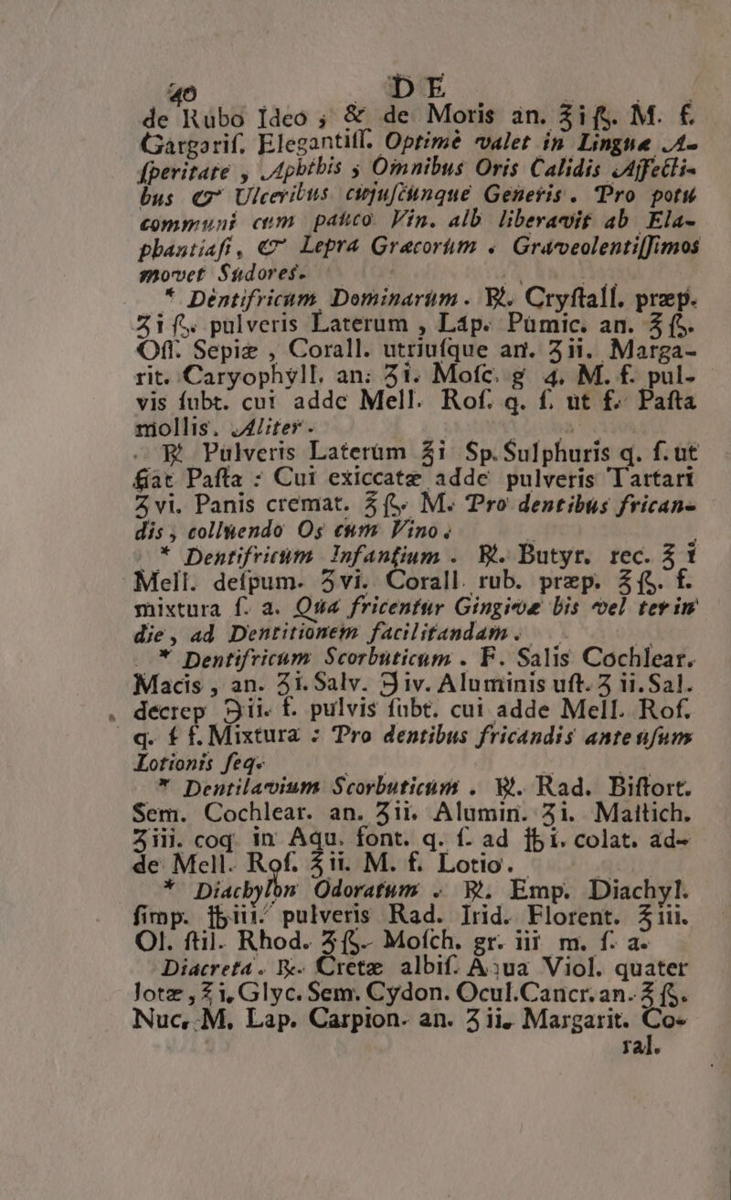 de Rubo Ideo ; &amp; de Moris an. 3ifs. M. € Gargorif, Elegantifl. Optimé valet in Lingne .A- fperitate , .Apbtbis ; Omnibus Oris Calidis JAjfetli- bus c7 Ulcevibus. cipu[cimque Generis . Pro pot communi cum patico. Vin. alb. liberat ab. Ela- phautiafi, €? Lepra Gracorím «/ Gravveolenti[fimos smovet S$5ádoresf. à, $T * Dentifricám, Dominarim . Wi. Cryftall. praep. Zi pulveris Laterum , Láp. Pümic. an. 5 (5. Oft. Sepiz , Corall. utriufque ar. 21i. Marga- rit. Caryophyll. an; 51. Mofc. g. 4. M. f. pul- vis fubt. cu! addc Mell. Rof. q. f, ut £f. Pafta nollis. JALter. : UU — Wt Pulveris Laterüm $i Sp. Sulphuris q. f. ut fat Pafta : Cui exiccatz adde pulveris Tartari vi. Panis cremat. 5 ( M. Tro dentibus frican- dis, collhendo Os eum Vino. y J * Dentifrictim deg irr . B. Butyr. rec. 31 Mell. defpum. 5vi. Corall. rub. prep. Z (S. f. mixtura f. a. Qua fricentür Gingieoe bis el terim die, ad Dentitionem faciliftandam. — D .* Dentifricum Scorbuticum . F. Salis Cochlear. Macis , an. 5i. Salv. Siv. Aluminis uft. 5 ii. Sal. . decrep Sii f. pulvis fübt. cui adde Mell. Rof. .q. f f. Mixtura : Pro dentibus fricandis antetifums Lotionh feq. i.e 33: dO. * Dentilacium Scorbuticám . Wi. Rad. Biftort. Sem. Cochlear. an. 3ii. Alumin. 2i. Maitich. 3iii. coq. in. Aqu. font. q. f: ad fbi. colat. ad- de Mell. s $i. M. f. Lotio. scil * Diacbylon Odoratum . B. Emp. Diachyl. fimp. fb5iii pulveris Rad. Irid. Florent. 3iii. Ol. ftil. Rhod. Z(5.. Mofch. gr. iit m. f. a- Diacreta. W- Crete albif. A3ua. Viol. quater Jotz , Zi, Glyc. Sem. Cydon. Ocul.Cancr. an. 2 f$. Nuc,.M. Lap. Carpion.- an. 4ii. Margarit. p ral.